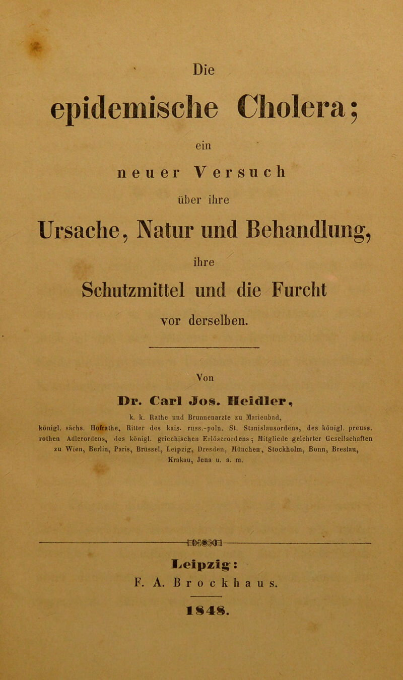 Die epidemische Cholera; ein neuer Versuch über ihre Ursache, Natur und Behandlung, ihre Schutzmittel und die Furcht vor derselben. Von Di». Carl Jos. Heidler, k. k. Rathe und Brunnenarzte zu Marienbad, königl. sächs. Hofrathe, Ritter des kais. russ.-poln. St. Stanislausordens, des königl. preuss. rothen Adlerordens, des königl. griechischen F.rlöserordens ; Blitgliede gelehrter Gesellschaften zu Wien, Berlin, Paris, Brüssel, Leipzig, Dresden, München, Stockholm, Bonn, Breslau, Krakau, Jena u. a. m. Leipzig: F. A. Brockhaus. 1848