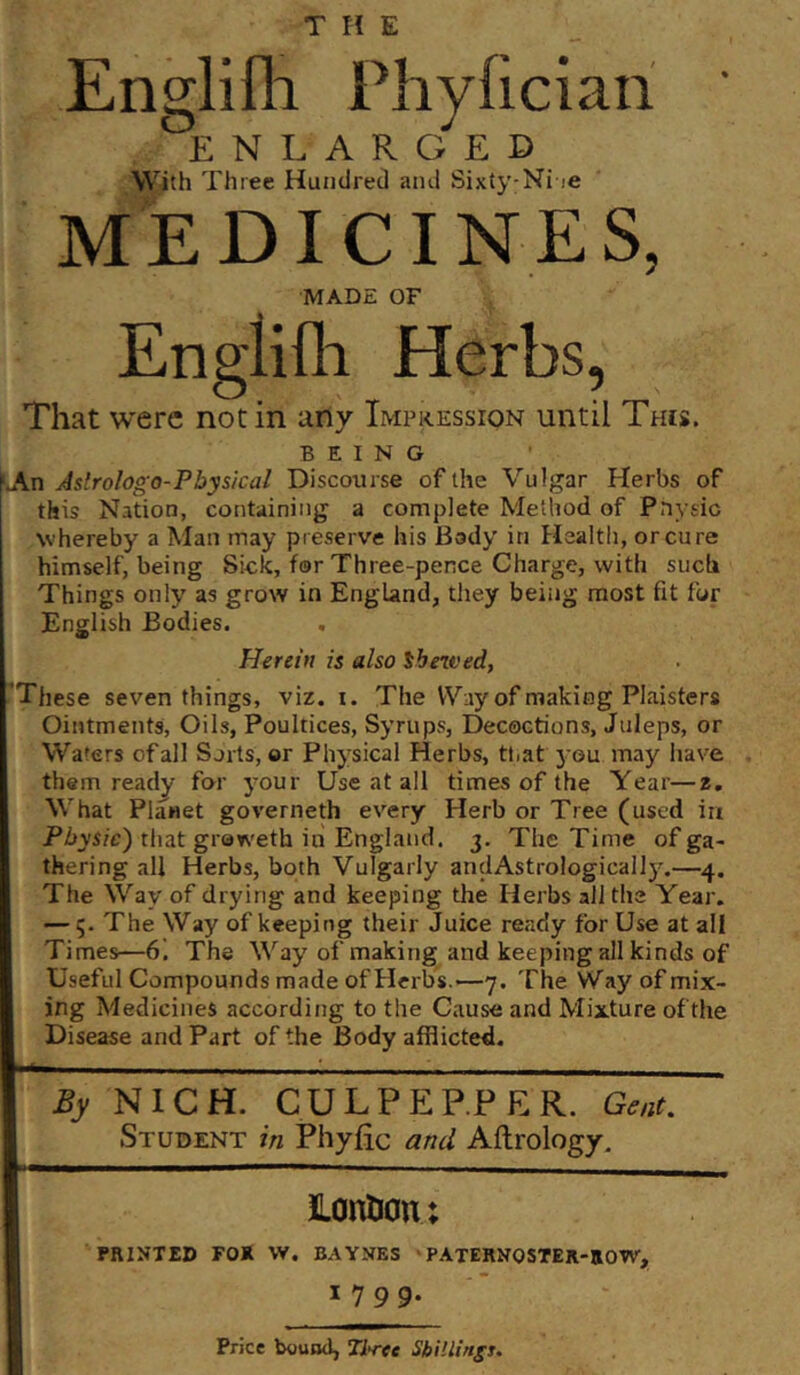 Englifli Phyficiari ' ENLARGED With Three Huiidretl aiui Sixty-Ni le MEDICINES, MADE OF Englifli Herbs, That were notin any Impression until This. BEING >An Aslrologo-Physical Discourse of the Vulgar Herbs of this Nation, containing a complete Method of Pnysic Nvhereby a Man may preserve his Body in Healtli, or cure himself, being Sick, for Three-pence Charge, with such Things only as grow in England, they being most fit for English Bodies. Herein is also shewed, ’These seven things, viz. i. The Way of making Plaisters Ointments, Oils, Poultices, Syrups, Decoctions, Juleps, or Waters of all Sorts, or Physical Herbs, ttiat you may have them ready for your Use at all times of the Year—2. What Planet governeth every Herb or Tree (used in PZtys/c) that graweth in England. 3. The Time of ga- thering all Herbs, both Vulgarly andAstrologically.—4. The Way of drying and keeping the Herbs ail the Year. — 5. The Way of keeping their Juice ready for Use at all Times—6. The Way of making and keeping all kinds of Useful Compounds made of Herbs.—7. The Way of mix- ing Medicines according to the Cause and Mixture of the Disease and Part of the Body afflicted. % NIGH. CULPEEPER. Gent. Student in Phyflc and Aftrology, lontion; PRINTED FOR W. BAYNES PATERNOSTER-ROW, 1799- Price bound, Ti*ree Shillingt.