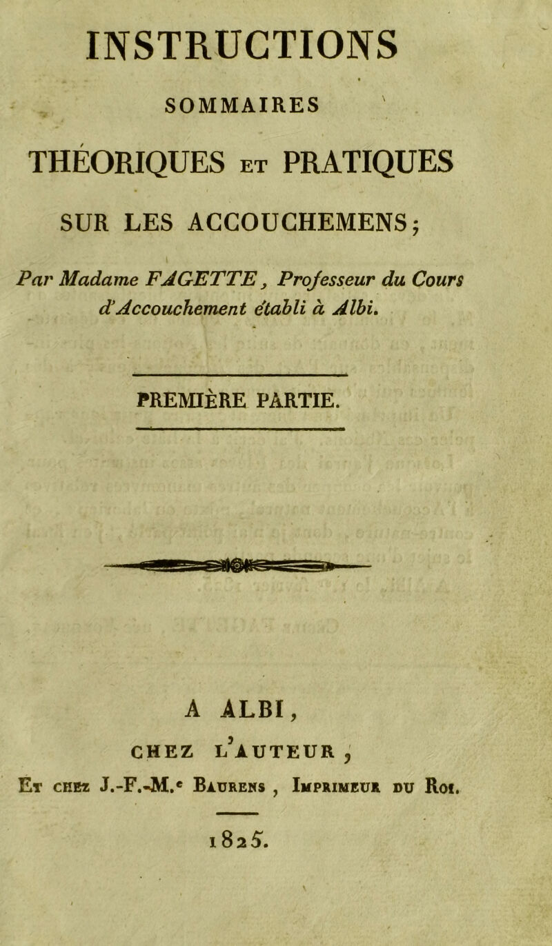 INSTRUCTIONS SOMMAIRES THÉORIQUES et PRATIQUES SUR LES AGCOUCHEMENS; Par Madame FAGETTE^ Projesseur du Cour$ dAccouchement e'tabli à Albi. PREMIÈRE PARTIE. A ALBI, CHEZ l’auteur , Et chez J.-F.JM.* Bàurens , Imprimeur du Rof, 1825.