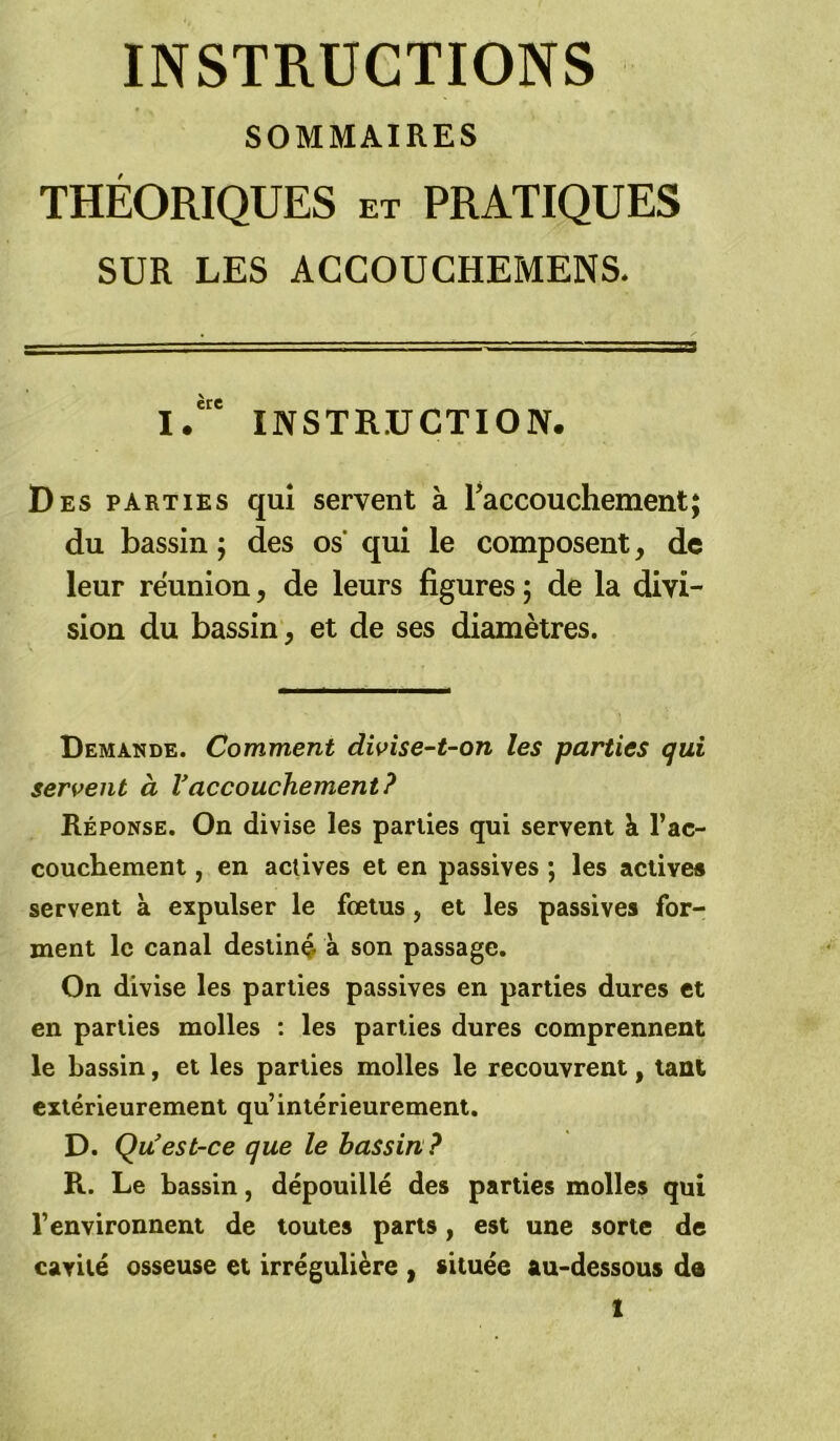 INSTRUCTIONS SOMMAIRES THÉORIQUES et PRATIQUES SUR LES ACCOUCHEMENS. I.' INSTRUCTION. Des parties qui servent à raccouchement; du bassin ; des os’ qui le composent, de leur reunion, de leurs figures ; de la divi- sion du bassin, et de ses diamètres. Demande. Comment divise-t-on les parties qui servent à Vaccouchement? Réponse. On divise les parties qui servent h. l’ac- couchement , en actives et en passives ; les actives servent à expulser le fœtus, et les passives for- ment le canal destin^ à son passage. On divise les parties passives en parties dures et en parties molles : les parties dures comprennent le bassin, et les parties molles le recouvrent, tant extérieurement qu’intérieurement. D. Qu'est-ce que le bassin? R. Le bassin, dépouillé des parties molles qui l’environnent de toutes parts, est une sorte de cavité osseuse et irrégulière , située au-dessous de