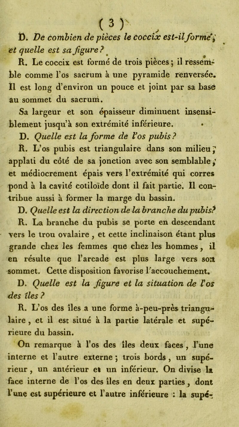 D. De combien de pièces le coccix est-ilforme l et quelle est sa figure ? ^ R. Le coccix est formé de trois pièces ; il ressérri' ble comme l’os sacrum à une pyramide renversée, il est long d’environ un pouce et joint par sa basé au sommet du sacruni. Sa largeur et son épaisseur diminuent insensi- blement jusqu’à son extrémité inférieure. • D. Quelle est la forme de Vos pubis ? R. L’os pubis est triangulaire dans son milieu 7 applati du côté de sa jonction avec son semblable ^ et médiocrement épais vers l’extrémité qui corres pond à la cavité cotiloïde dont il fait partie. Il con- tribue aussi à former la marge du bassin. D. Quelle est la direction de la branche du pubis^ R. La branche du pubis se porte en descendant vers le trou ovalaire , et cette inclinaison étant plus grande chez les femmes que chez les hommes, il en résulte que l’arcade est plus large vers soa sommet. Celte disposition favorise l'accouchement. D. Quelle est la figure et la situation de Vos des lies ? R. L’os des îles a une forme à-peu-près triangu- laire , et il est situé à la partie latérale et supé- rieure du bassin. On remarque à l’os des îles deux faces, l’une interne et l’autre externe ; trois bords , un supé- rieur , un antérieur et un inférieur. On divise la face interne de l’os des îles en deux parties, dont l’une est supérieure et l’autre inférieure : la supé-