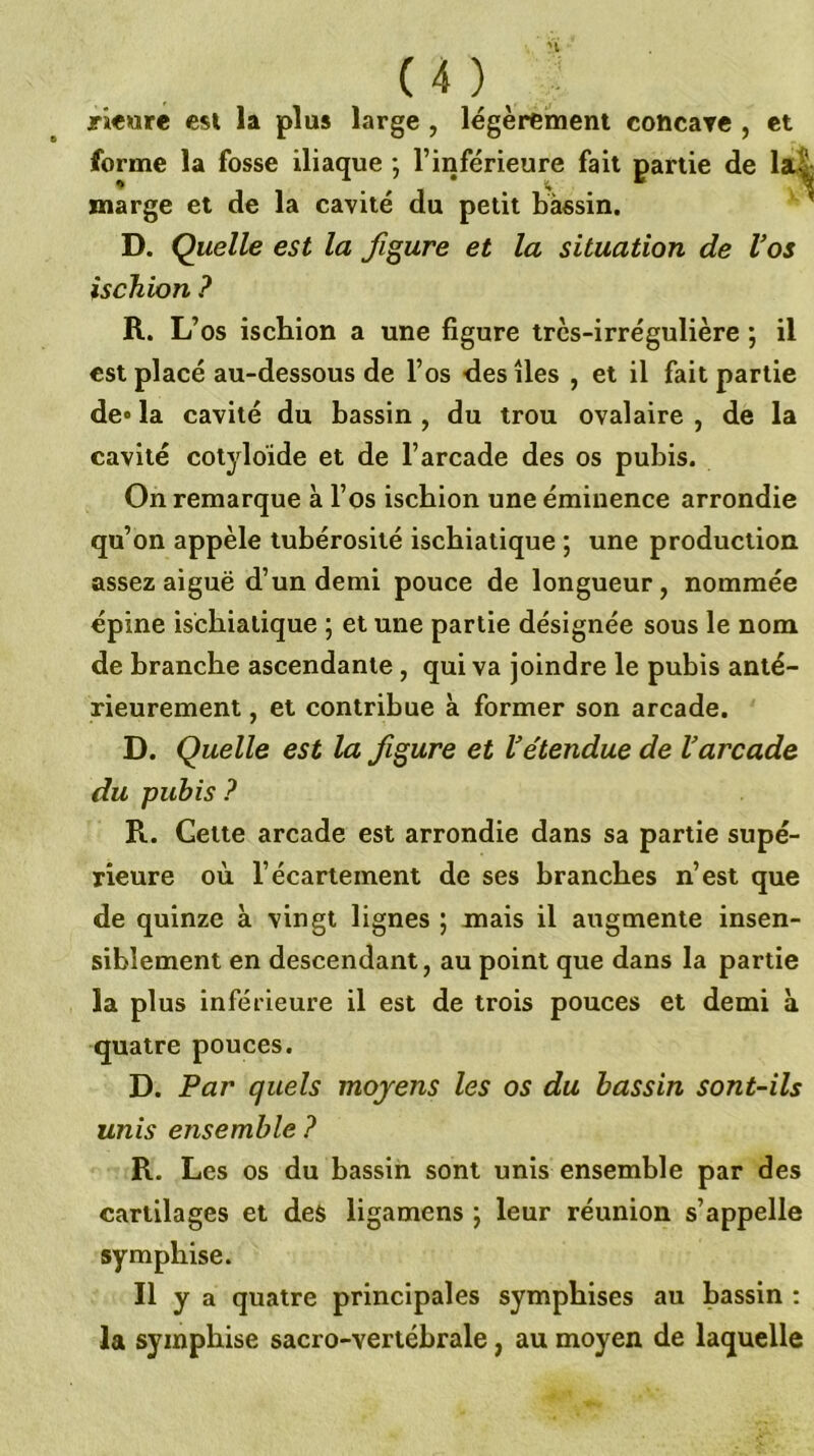 jri«ore est la plus large , légèrement cohcaTC , et forme la fosse iliaque ; l’inférieure fait partie de lai marge et de la cavité du petit bassin. ' D. Quelle est la figure et la situation de Vos ischion ? R. L’ bs ischion a une figure très-irrégulière ; il est placé au-dessous de l’os des îles , et il fait partie de» la cavité du bassin , du trou ovalaire , de la cavité cotyloïde et de l’arcade des os pubis. On remarque à l’os ischion une éminence arrondie qu’on appèle tubérosité isebiatique ; une production assez aiguë d’un demi pouce de longueur, nommée épine isebiatique ; et une partie désignée sous le nom de branche ascendante, qui va joindre le pubis anté- rieurement , et contribue à former son arcade. D. Quelle est la figure et Vétendue de Varcade du pubis ? R. Cette arcade est arrondie dans sa partie supé- rieure où l’écartement de ses branches n’est que de quinze à vingt lignes ; mais il augmente insen- siblement en descendant, au point que dans la partie la pl us inférieure il est de trois pouces et demi à quatre pouces. D. Par quels moyens les os du bassin sont-ils unis ensemble ? R. Les os du bassin sont unis ensemble par des cartilages et des ligamens ; leur réunion s’appelle symphise. Il y a quatre principales sympbises au bassin : la syinpbise sacro-vertébrale, au moyen de laquelle