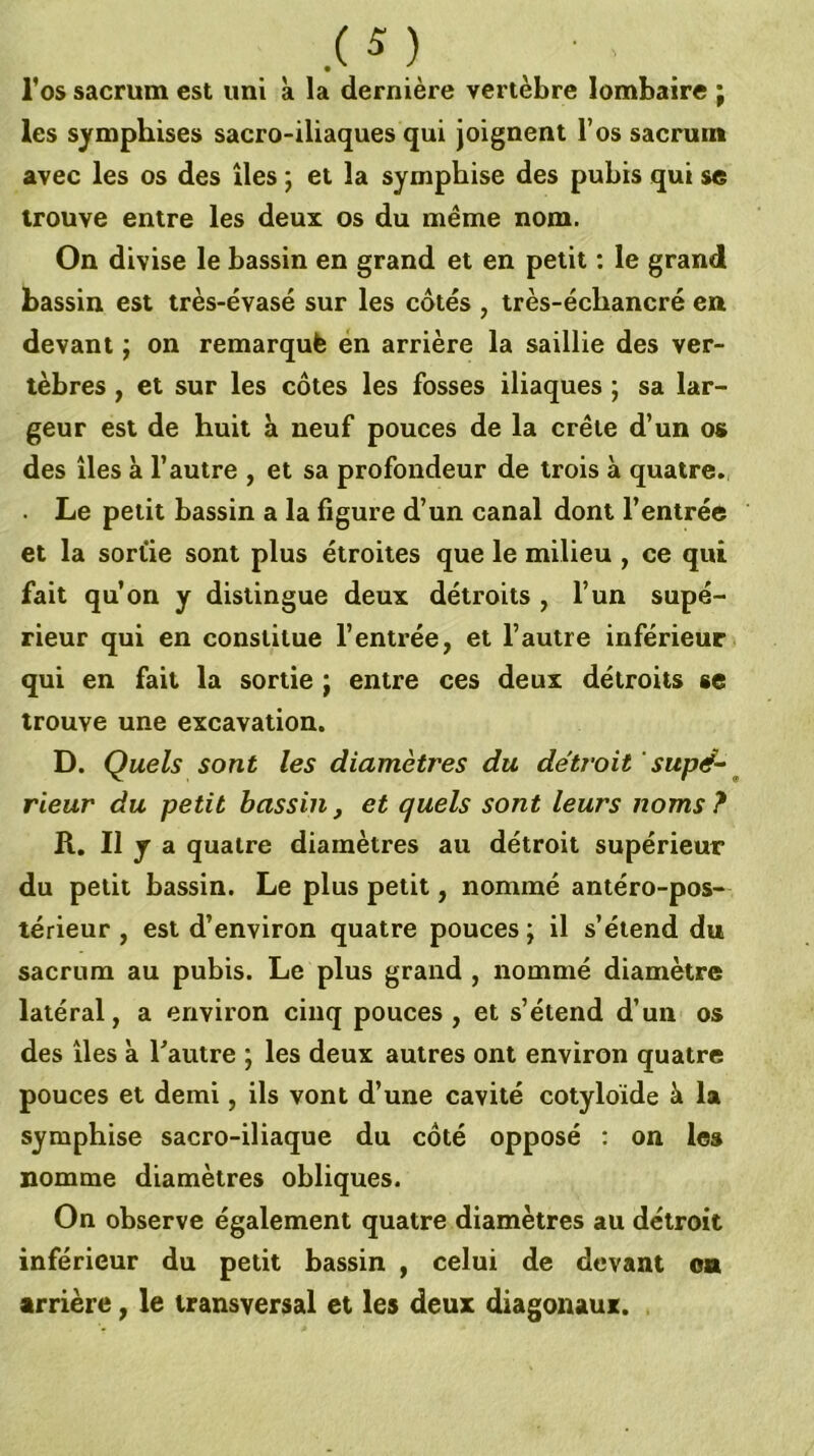 l’os sacrum est uni k la dernière vertèbre lombaire ; les symphises sacro-iliaques qui joignent l’os sacrum avec les os des îles ; et la sympbise des pubis qui se trouve entre les deux os du même nom. On divise le bassin en grand et en petit ; le grand bassin est très-évasé sur les cotés , très-échancré en devant ; on remarqué én arrière la saillie des ver- tèbres , et sur les côtes les fosses iliaques ; sa lar- geur est de huit k neuf pouces de la crête d’un os des îles k l’autre , et sa profondeur de trois k quatre. . Le petit bassin a la figure d’un canal dont l’entrée et la sorüe sont plus étroites que le milieu , ce qui fait qu’on y distingue deux détroits , l’un supé- rieur qui en constitue l’entrée, et l’autre inférieur qui en fait la sortie ; entre ces deux détroits se trouve une excavation. D. Quels sont les diamètres du détroit supé-~ rieur du petit bassin, et quels sont leurs noms ? R. Il y a quatre diamètres au détroit supérieur du petit bassin. Le plus petit, nommé antéro-pos- térieur , est d’environ quatre pouces; il s’étend du sacrum au pubis. Le plus grand , nommé diamètre latéral, a environ cinq pouces , et s’étend d’un os des îles k Tautre ; les deux autres ont environ quatre pouces et demi, ils vont d’une cavité cotyloïde k la symphise sacro-iliaque du côté opposé : on les nomme diamètres obliques. On observe également quatre diamètres au détroit inférieur du petit bassin , celui de devant os arrière, le transversal et les deux diagonaux.