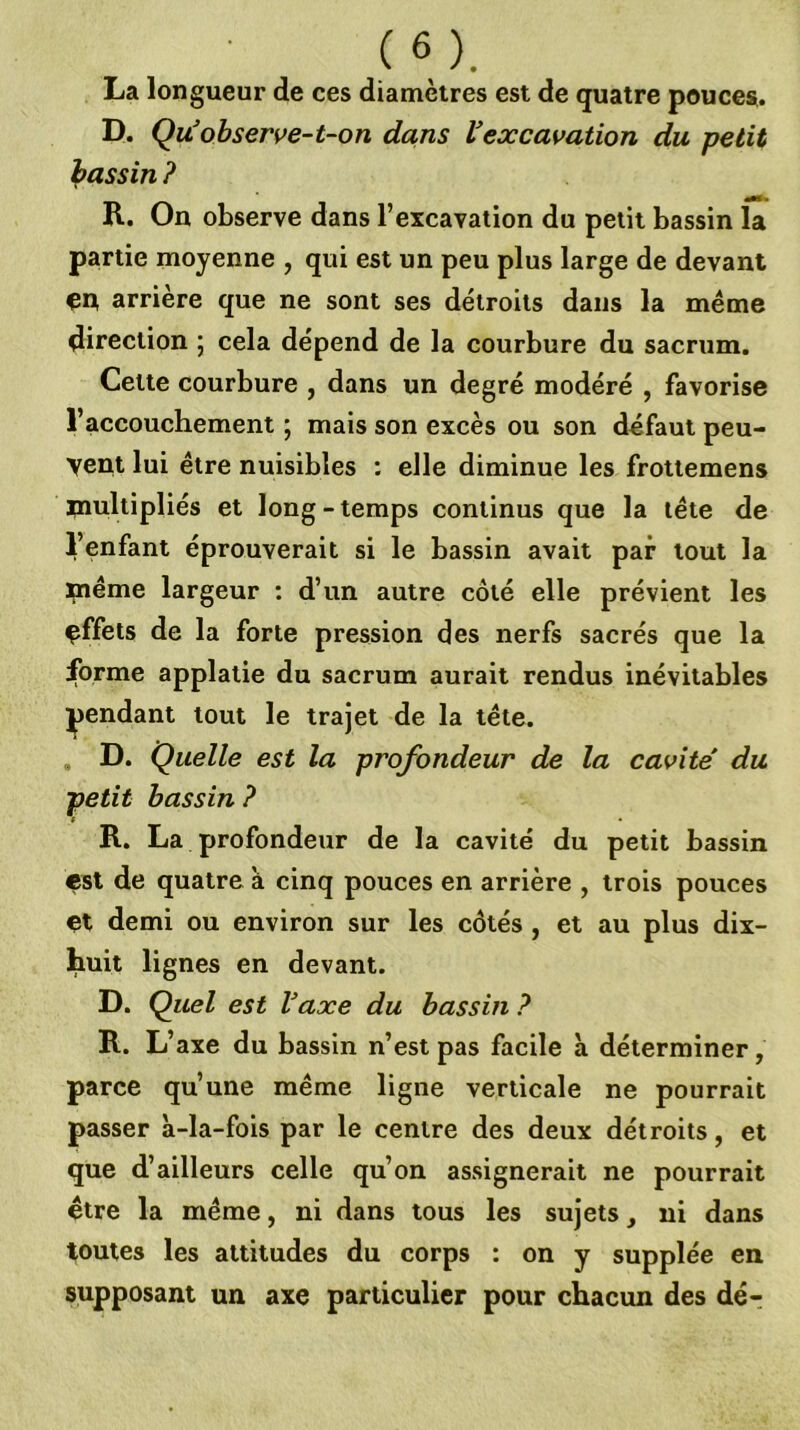 La longueur de ces diamètres est de quatre pouces. D. Quobserve-t-on dans Vexcavation du petit Ipassin ? R. On observe dans l’excavation du petit bassin la partie moyenne , qui est un peu plus large de devant en arrière que ne sont ses détroits dans la meme direction ; cela dépend de la courbure du sacrum. Cette courbure , dans un degré modéré , favorise l’accouchement ; mais son excès ou son défaut peu- vent lui être nuisibles : elle diminue les frottemens inultipliés et long-temps continus que la tête de l’enfant éprouverait si le bassin avait par tout la même largeur : d’un autre côté elle prévient les çffets de la forte pression des nerfs sacrés que la forme applatie du sacrum aurait rendus inévitables pendant tout le trajet de la tête. D. Quelle est la profondeur de la cavité du petit bassin ? R. La profondeur de la cavité du petit bassin est de quatre à cinq pouces en arrière , trois pouces çt demi ou environ sur les côtés , et au plus dix- huit lignes en devant. D. Quel est Vaxe du bassin ? R. L’axe du bassin n’est pas facile à déterminer, parce qu’une même ligne verticale ne pourrait passer à-la-fois par le centre des deux détroits, et que d’ailleurs celle qu’on assignerait ne pourrait être la même, ni dans tous les sujets, ni dans toutes les attitudes du corps : on y supplée en supposant un axe particulier pour chacun des dé-