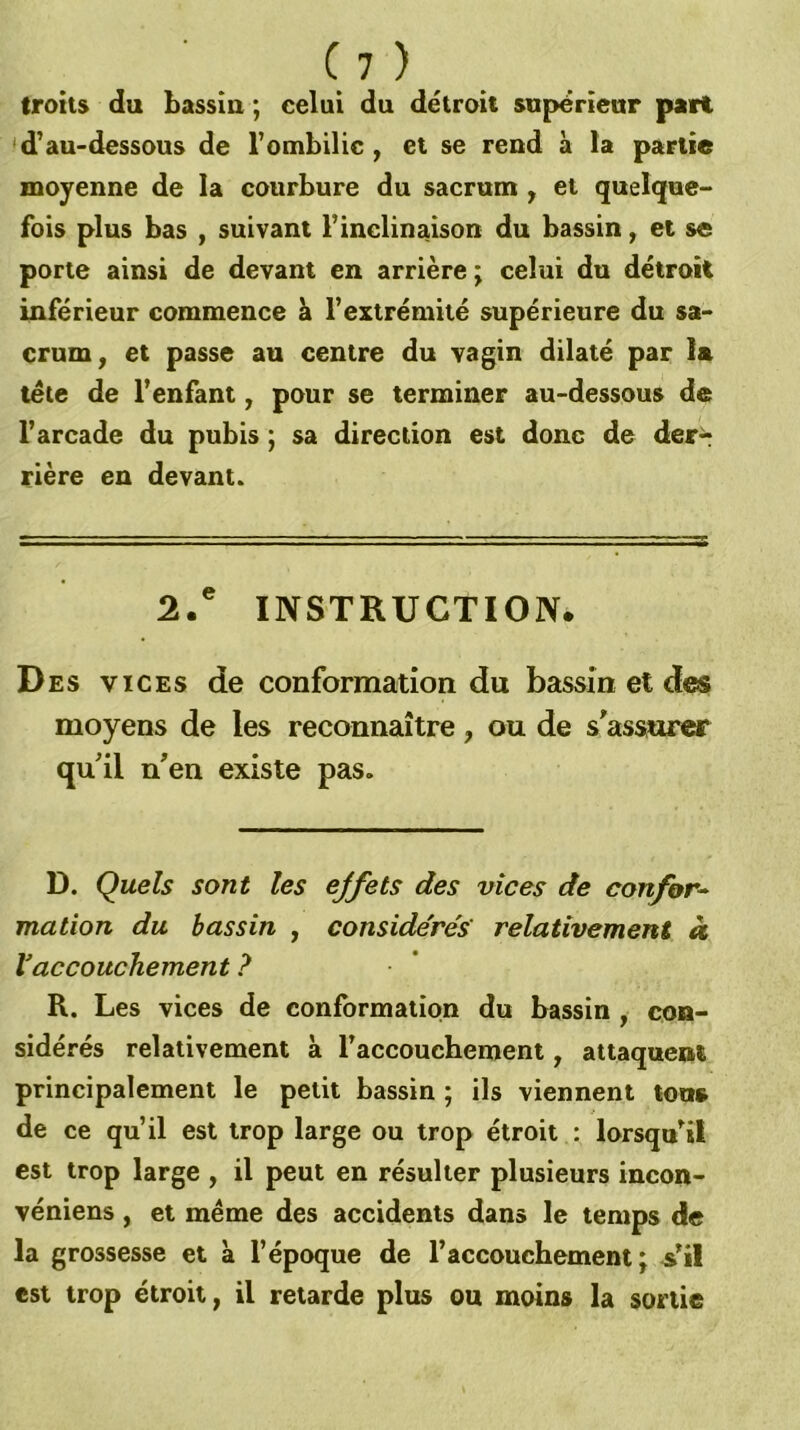 troits du bassin ; celui du détroit supérieur part <d'au-dessous de l’ombilic j et se rend à la partie moyenne de la courbure du sacrum , et quelque- fois plus bas f suivant l’inclinaison du bassin, et se porte ainsi de devant en arrière; celui du détroit inférieur commence à l’extrémité supérieure du sa- crum, et passe au centre du vagin dilaté par la tele de l’enfant, pour se terminer au-dessous de l’arcade du pubis ; sa direction est donc de derr rière en devant. 2.' INSTRUCTION. Des vices de conformation du bassin et des moyens de les reconnaître, ou de s’assurer qu’il n’en existe pas. D. Quels sont les ejfets des vices de confor- mation du bassin , considérés relativement à Vaccouchement ? R. Les vices de conformation du bassin , con- sidérés relativement à l’accouchement, attaquent principalement le petit bassin ; ils viennent tous de ce qu’il est trop large ou trop étroit : lorsqu’il est trop large , il peut en résulter plusieurs incon- véniens , et même des accidents dans le temps de la grossesse et à l’époque de l’accouchement; Vil est trop étroit, il retarde plus ou moins la sortie