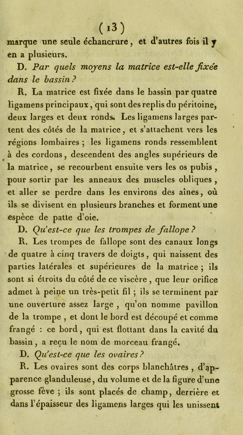 (■3) marque une seule échancrure, et d’autres fois il y en a plusieurs. D. Par quels moyens la matrice est-elle fixée dans le bassin? R. La matrice est fixée dans le bassin par quatre ligamens principaux, qui sont des replis du péritoine, deux larges et deux ronds* Les ligamens larges par- tent des côtés de la matrice, et s’attachent vers les régions lombaires ; les ligamens ronds resseniblent à des cordons, descendent des angles supérieurs de la matrice, se recourbent ensuite vers les os pubis , pour sortir par les anneaux des muscles obliques , et aller se perdre dans les environs des aines, où ils se divisent en plusieurs branches et forment une espèce de patte d’oie. D. Qu’est-ce que les trompes de fallope ? R. Les trompes de fallope sont des canaux longs de quatre à cinq travers de doigts, qui naissent des parties latérales et supérieures de la matrice ; ils sont si étroits du côté de ce viscère , que leur orifice admet à peine un très-petit fil ; ils se terminent par une ouverture assez large , qu’on nomme pavillon de la trompe , et dont le bord est découpé et comme frangé : ce bord, qui est flottant dans la cavité du bassin, a reçu le nom de morceau frangé. D. Q u’est-ce que les ovaires? R. Les ovaires sont des corps blanchâtres , d’ap- parence glanduleuse, du volume et de la figure d’une grosse fève ; ils sont placés de champ, derrière et dans l’épaisseur des ligamens larges qui les unissent