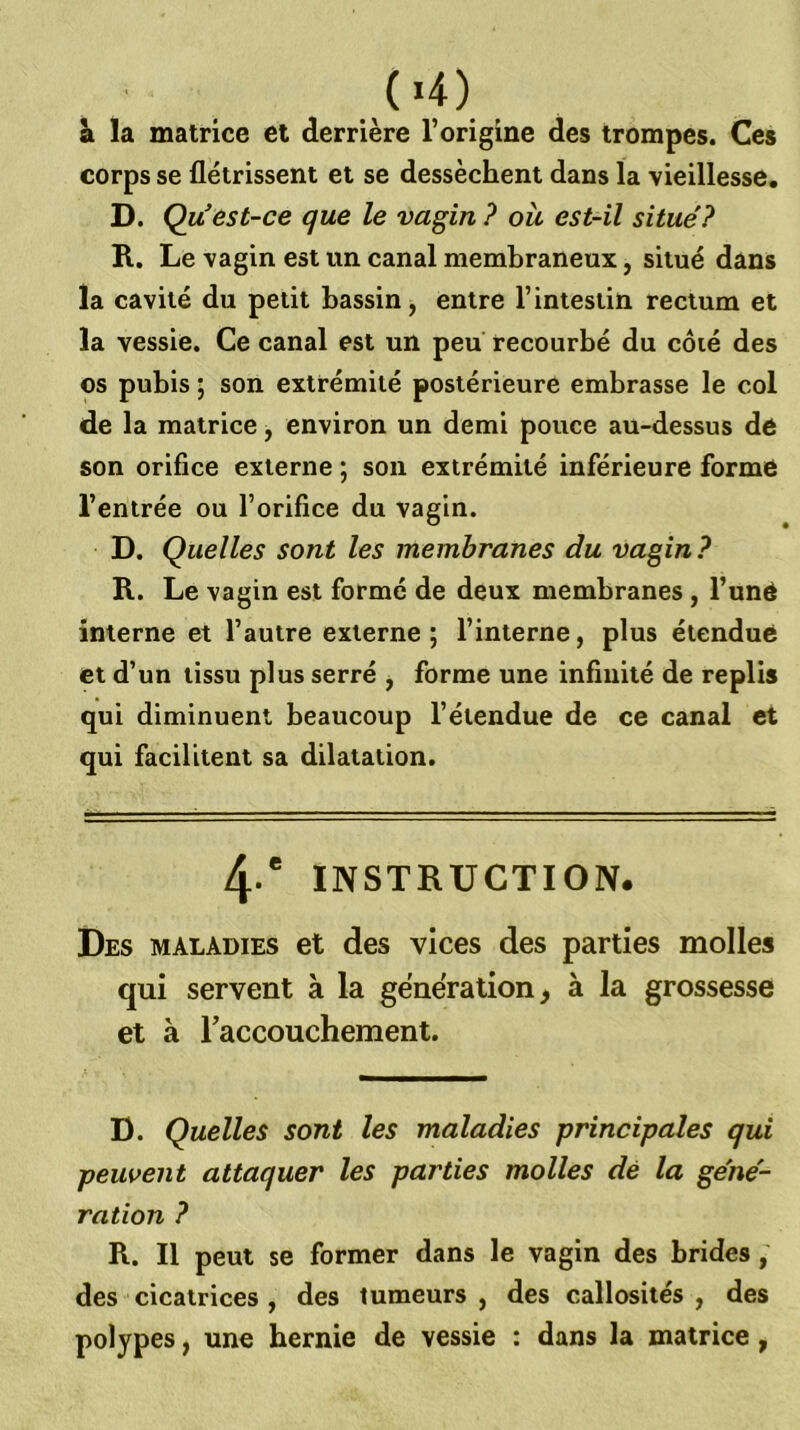 Si la matrice et derrière l’origine des trompes. Ces corps se flétrissent et se dessèchent dans la vieillesse. D. Qu’est-ce que le vagin? ou est-il situé? R. Le vagin est im canal membraneux, situé dans la cavité du petit bassin, entre l’intestin rectum et la vessie. Ce canal est un peu recourbé du côié des os pubis j son extrémité postérieure embrasse le col de la matrice, environ un demi pouce au-dessus de son orifice externe ; son extrémité inférieure forme l’entrée ou l’orifice du vagin. D. Quelles sont les membranes du vagin? R. Le vagin est formé de deux membranes , l’uné interne et l’autre externe ; l’interne, plus étendue et d’un tissu plus serré , forme une infinité de re plis qui diminuent beaucoup l’étendue de ce canal et qui facilitent sa dilatation. 4-' INSTRUCTION. Des maladies et des vices des parties molles qui servent à la génération ^ à la grossesse et à raccouchement. D. Quelles sont les maladies principales qui peuvent attaquer les parties molles dé la géné- ration ? R. Il peut se former dans le vagin des brides, des cicatrices , des tumeurs , des callosités , des polypes, une hernie de vessie : dans la matrice,