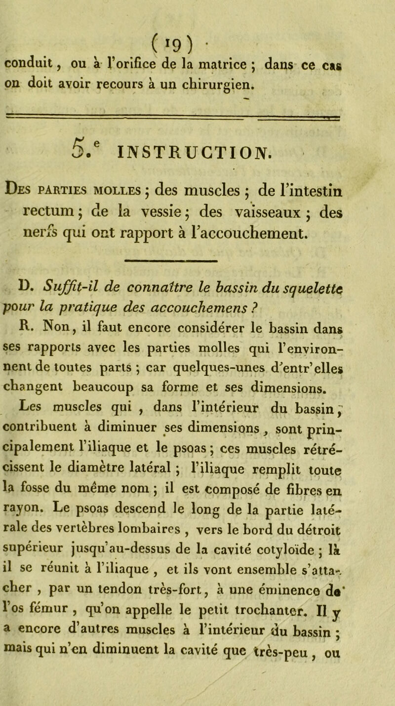 conduit, ou à Toriflce de la matrice ; dans ce cas on doit avoir recours à un chirurgien. 5.' INSTRUCTION. Des parties molles ; des muscles ; de l’intestin rectum j de la vessie j des vaisseaux ; des nerfs qui ont rapport à l’accouchement. D. Suffit-il de connaître le bassin du squelette pour la pratique des accouchemens ? R. Non, il faut encore considérer le bassin dans ses rapports avec les parties molles qui l’environ- nent de toutes parts; car quelques-unes d^’entr’elles changent beaucoup sa forme et ses dimensions. Les muscles qui , dans l’intérieur du bassin; contribuent à diminuer ses dimensions, sont prin- cipalement l’iliaque et le psoas ; ces muscles rétré- cissent le diamètre latéral ; l’iliaque remplit toute la fosse du meme nom ; il est composé de fibres en rayon. Le psoas descend le long de la partie laté- rale des vertebres lombaires , vers le bord du détroit supérieur jusqu’au-dessus de la cavité cotyloïde ; là il se réunit à l’iliaque , et ils vont ensemble s’atta-, cher , par un tendon très-fort, à une éminence do* l’os fémur , qu’on appelle le petit trochanter. II y a encore d’autres muscles à l’intérieur du bassin ; mais qui n’en diminuent la cavité que très-peu , ou