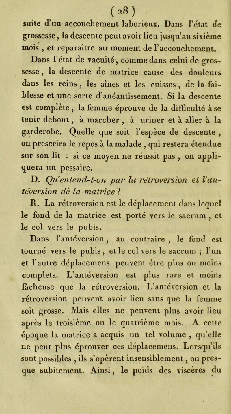 suite d’un accouchement laborieux. Dans l’élat cfe grossesse, la descente peut avoir lieu jusqu’au sixième mois , et reparaître au moment de l’accouchement. Dans l’état de vacuité , comme dans celui de gros- sesse , la descente de matrice cause des douleurs dans les reins, les aines et les cuisses, de la fai- blesse et une sorte d’anéantissement. Si la descente est complète, la femme éprouve de la difficulté à se tenir debout, a marcher , à uriner et à aller à la garderobe. Quelle que soit l’espèce de descente , on prescrira le repos à la malade , qui restera étendue sur son lit : si ce moyen ne réussit pas , on appli- quera un pessaire. D. Qiientend-t-on par la rétroversion et Van- téversion de la matrice ? R. La rétroversion est le déplacement dans lequel le fond de la matrice est porté vers le sacrum , et le col vers le pubis. Dans l’antéversion, au contraire , le fond est tourné vers le pubis, et le col vers le sacrum ; l’un et l’autre déplacemens peuvent être plus ou moins complets. L’antéversion est plus rare et moins lâcheuse que la rétroversion. L’antéversion et la rétroversion peuvent avoir lieu sans que la femme soit grosse. Mais elles ne peuvent plus avoir lieu après le troisième ou le quatrième mois. A cette époque la matrice a acquis un tel volume , quelle ne peut plus éprouver ces déplacemens. Lorsqu’ils sont possibles , ils s’opèrent insensiblement, ou pres- que subitement. Ainsi, le poids des viscères du