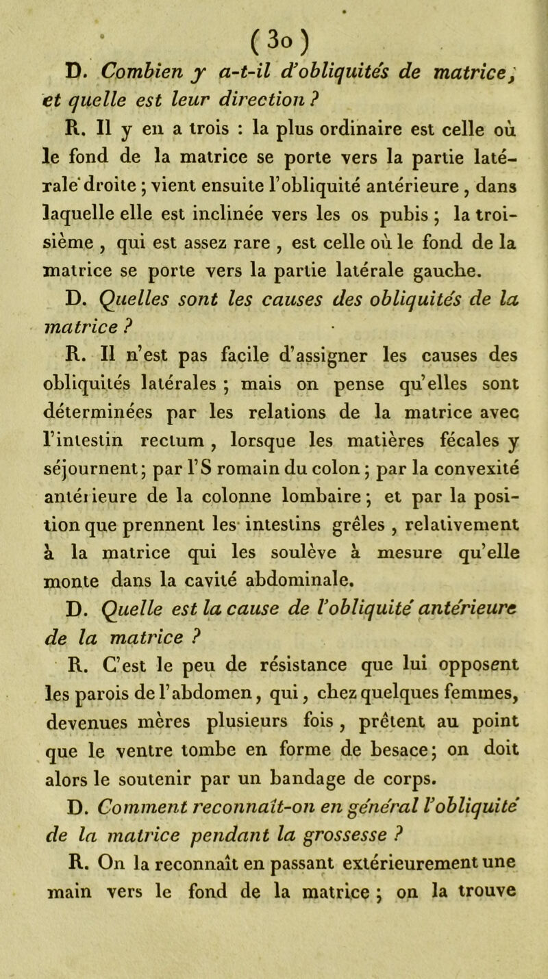 D. Combien y a-t-il d'obliquités de matrice^ et quelle est leur direction ? R. Il y en a trois : la plus ordinaire est celle où le fond de la matrice se porte vers la partie laté- rale droite ; vient ensuite l’obliquité antérieure , dans laquelle elle est inclinée vers les os pubis ; la troi- sième , qui est assez rare , est celle où le fond de la matrice se porte vers la partie latérale gauche. D. Quelles sont les causes des obliquités de la matrice ? R. Il n’est pas facile d’assigner les causes des obliquités latérales ; mais on pense quelles sont déterminées par les relations de la matrice avec l’intestin rectum , lorsque les matières fécales y séjournent; par l’S romain du colon ; par la convexité antérieure de la colonne lombaire ; et par la posi- tion que prennent les intestins grêles , relativement à la matrice qui les soulève à mesure qu’elle monte dans la cavité abdominale. D. Quelle est la cause de l’obliquité antérieure de la matrice ? R. C’est le peu de résistance que lui opposent les parois de l’abdomen, qui, chez quelques femmes, devenues mères plusieurs fois, prêtent au point que le ventre tombe en forme de besace; on doit alors le soutenir par un bandage de corps. D. Comment reconnaît-on en général l’obliquité de la matrice pendant la grossesse ? R. On la reconnaît en passant extérieurement une main vers le fond de la matrice ; on la trouve