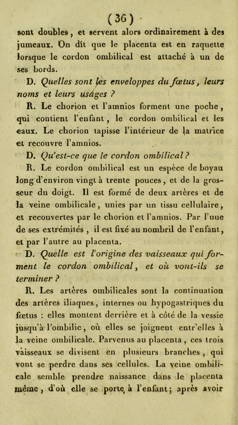 (36)- sont doubles, et servent alors ordinairement à des jumeaux. On dit que le placenta est en raquette lorsque le cordon ombilical est attaché à un de ses bords. D. Quelles sont ^s enveloppes du fœtus, leurs noms et leurs usàges ? R. Le cborion et l’amnios forment une poche, qui contient l’enfant, le cordon ombilical et les eaux. Le chorion tapisse l’intérieur de la matrice et recouvré l’amnios. D. Qu est-ce que le cordon ombilical? R. Le cordon ombilical est un espèce de boyau long d’environ vingt à trente pouces, et de la gros- seur du doigt. Il est formé de deux artères et de la veine ombilicale, unies par un tissu cellulaire, et recouvertes par le chorion et l’amnios. Par l’uue de ses extrémités , il est fixé au nombril de l’enfant, et par l’autre au placenta. D. Quelle est Vorigine des vaisseaux qui for- ment le cordon ombilical ^ et oü vont-ils se terminer ? R. Les artères ombilicales sont la continuation des artères iliaques, internes ou hypogastriques du fœtus : elles montent derrière et à côté de la vessie jusqu’à Pombilic, où elles se joignent entr’elles à la veine ombilicale. Parvenus au placenta, ces trois vaisseaux se divisent en plusieurs branches , qui vont se perdre dans ses cellules. La veine onibili- cale semble prendre naissance dans le placenta meme , d’où elle se porie^ à l’enfant ; après avoir