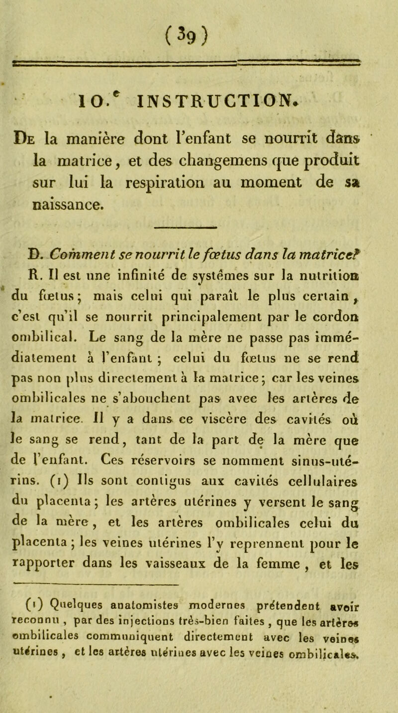 10 * INSTRUCTION. De la manière dont l’enfant se nourrit dans la matrice, et des changemens que produit sur lui la respiration au moment de ssi naissance. D. Comment se nourrit le fœtus dans la matrice?’ R. Il est une infinité de systèmes sur la nulrltioii du fœtus; mais celui qui paraît le plus certain^ c’est qu’il se nourrit principalement par le cordon ombilical. Le sang de la mère ne passe pas immé- diatement à l’enfant ; celui du fœtus ne se rend pas non plus directement à la matrice; car les veines ombilicales ne s’abouchent pas avec les artères de la matrice. Il y a dans ce viscère des cavités où le sang se rend, tant de la part de la mère que de l’enfant. Ces réservoirs se nomment sinus-uté- rins. (i) Ils sont contigus aux cavités cellulaires du placenta ; les artères utérines y versent le sang de la mère, et les artères ombilicales celui du placenta ; les veines utérines l’y reprennent pour le rapporter dans les vaisseaux de la femme , et les (i) Quelques anatomistes modernes prétendent avoir reconnu , par des injections très-bien faites , que les artères ombilicales communiquent directement avec les veines utérines , et les artères utérines avec les veines ombilicales.