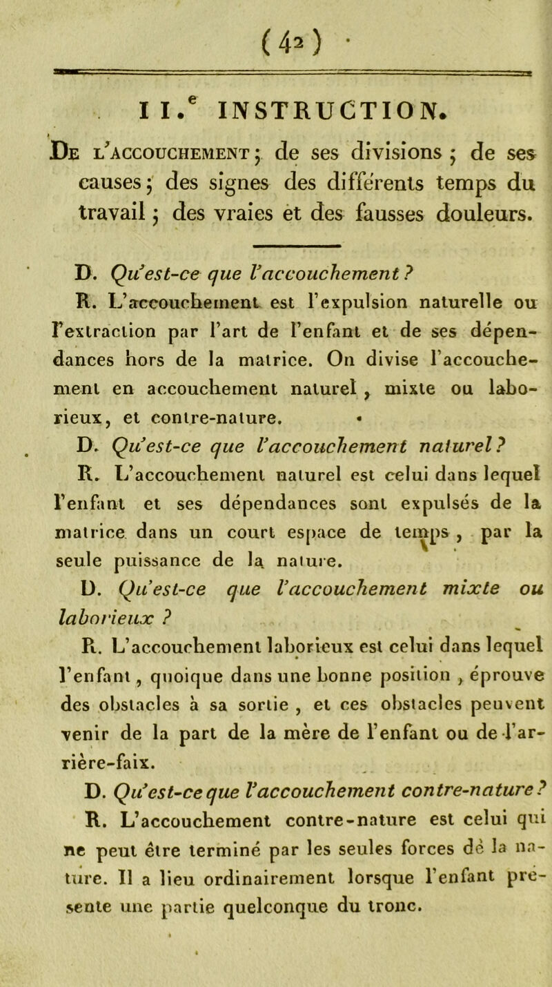 II.' INSTRUCTION. De l'accouchement J de ses di visions ; de ses causes 5 des signes des differents temps du travail j des vraies et des fausses douleurs. D. Q U est-ce que Vaccouchement ? R. L’accouchement est l’expulsion naturelle ou Textraclion par l’art de l’enfant et de ses dépen- dances hors de la matrice. On divise l’accouche- ment en accouchement naturel , mixte ou labo- rieux, et contre-nature. D. Qu est-ce que Uaccouchement naturel? R. L’accouchement naturel est celui dans lequel l’enfant et ses dépendances sont expulsés de la matrice dans un court es[)ace de temps , par la seule puissance de la nature. U. Quest-ce que Vaccouchement mixte ou laborieux ? R. L’accouchement laborieux est celui dans lequel l’enfant, quoique dans une bonne position , éprouve des obstacles à sa sortie , et ces obstacles peuvent venir de la part de la mère de l’enfant ou de l’ar- rière-faix. D. Qu^est-ceque Vaccouchement contre-nature? R. L’accouchement contre-nature est celui qui ne peut être terminé par les seules forces dè la na- ture. 11 a lieu ordinairement lorsque l’enfant pré- sente une partie quelconque du tronc.