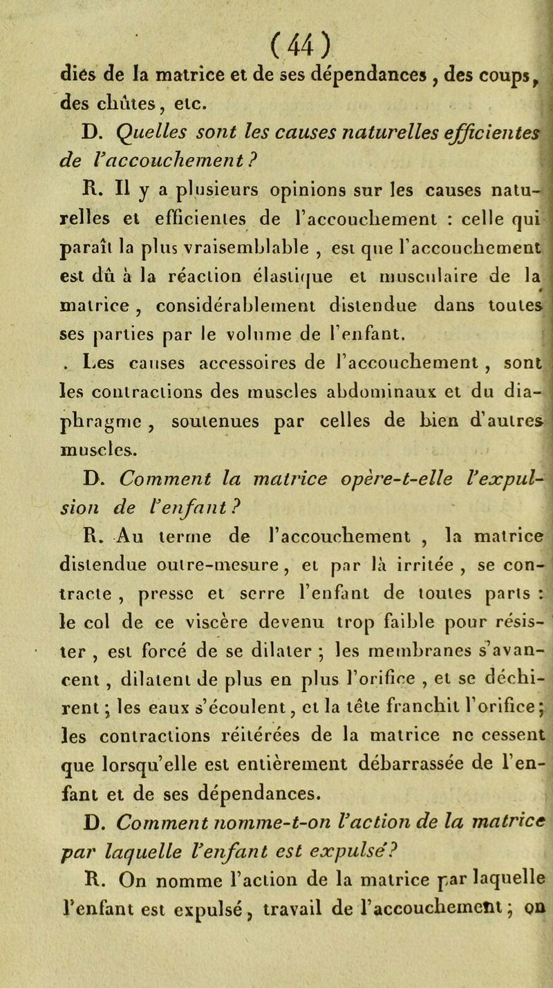 diés de la matrice et de ses dépendances , des coups, des chûtes, etc. D. Quelles sont les causes naturelles efficientes de Vaccouchement? R. Il y a plusieurs opinions sur les causes natu- relles et efficienies de raccoucliement : celle qui paraît la plus vraisemblable , est q»ie l’accouchement est dû à la réaction élasii(jue et musculaire de la matrice, considérablement distendue dans toutes ses parties par le volume de l’enfant. . Les causes accessoires de l’accouchement , sont les contractions des muscles abdominaux et du dia- phragme , soutenues par celles de hien d’autres muscles. D. Comment la matrice opère-t-elle l’expul- sion de l’enfant? R. Au terme de l’accouchement , la matrice distendue outre-mesure, et par là irritée, se con- tracte , presse et serre l’enfant de toutes parts : le col de ce viscère devenu trop faible pour résis- ter , est forcé de se dilater *, les membranes s’avan- cent , dilatent de plus en plus l’orifice , et se déchi- rent j les eaux s’écoulent, et la tête franchit l’orifice ; les contractions réitérées de la matrice ne cessent que lorsqu’elle est entièrement débarrassée de l’en- fant et de ses dépendances. D. Comment nomme-t-on l’action de la matrice par laquelle l’enfant est expulse’? R. On nomme l’action de la matrice par laquelle l’enfant est expulsé, travail de l’accouchement ; on