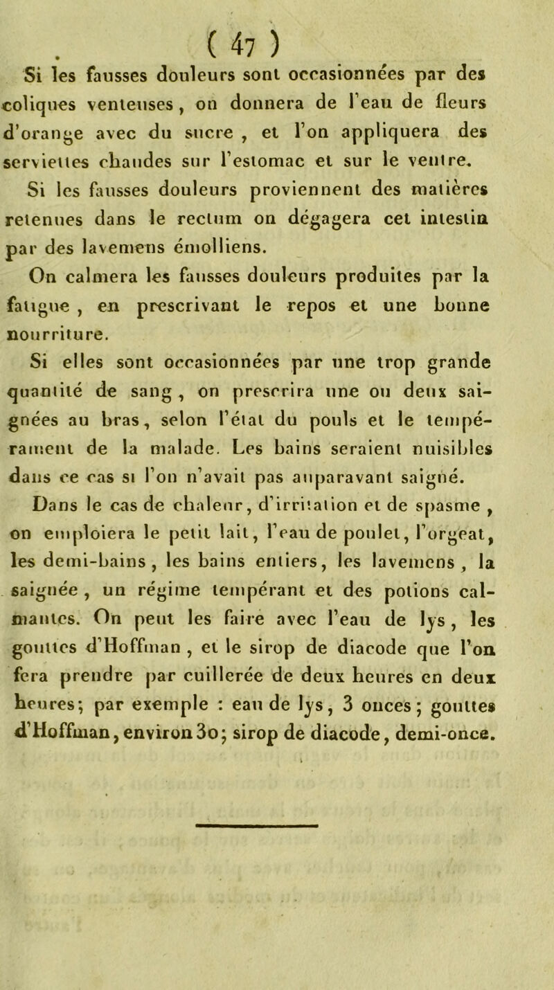 Si les fausses douleurs sont occasionnées par des coliques venieuses, on donnera de l’eau de fleurs d’orange avec du sucre , et Ton appliquera des serviettes chaudes sur l’estomac et sur le ventre. Si les fliusses douleurs proviennent des matières retenues dans Je rectum on dégagera cet intestia par des lavemens émolliens. On calmera les fausses douleurs produites par la fatigue , en prescrivant le repos et une bonne nourriture. Si elles sont occasionnées par une trop grande quantité de sang , on prescrira une ou deux sai- gnées au bras, selon l’état du pouls et le tempé- rament de la malade. Les bains seraient nuisibles dans ce cas si l’on n’avait pas auparavant saigné. Dans le cas de chaleur, d’irritation et de sjiasme , on emploiera le petit lait, l’eau de poulet, l’orgeat, les demi-bains , les bains entiers, les lavemens, la saignée , un régime tempérant et des potions cal- mantes. On peut les faire avec l’eau de lys , les gouttes d’Hoffman , et le sirop de diacode que l’oa fera prendre par cuillerée de deux heures en deux heu res; par exemple : eau de lys, 3 onces; gouttes d’Hoffman,environ3o; sirop de diacode, demi-once.