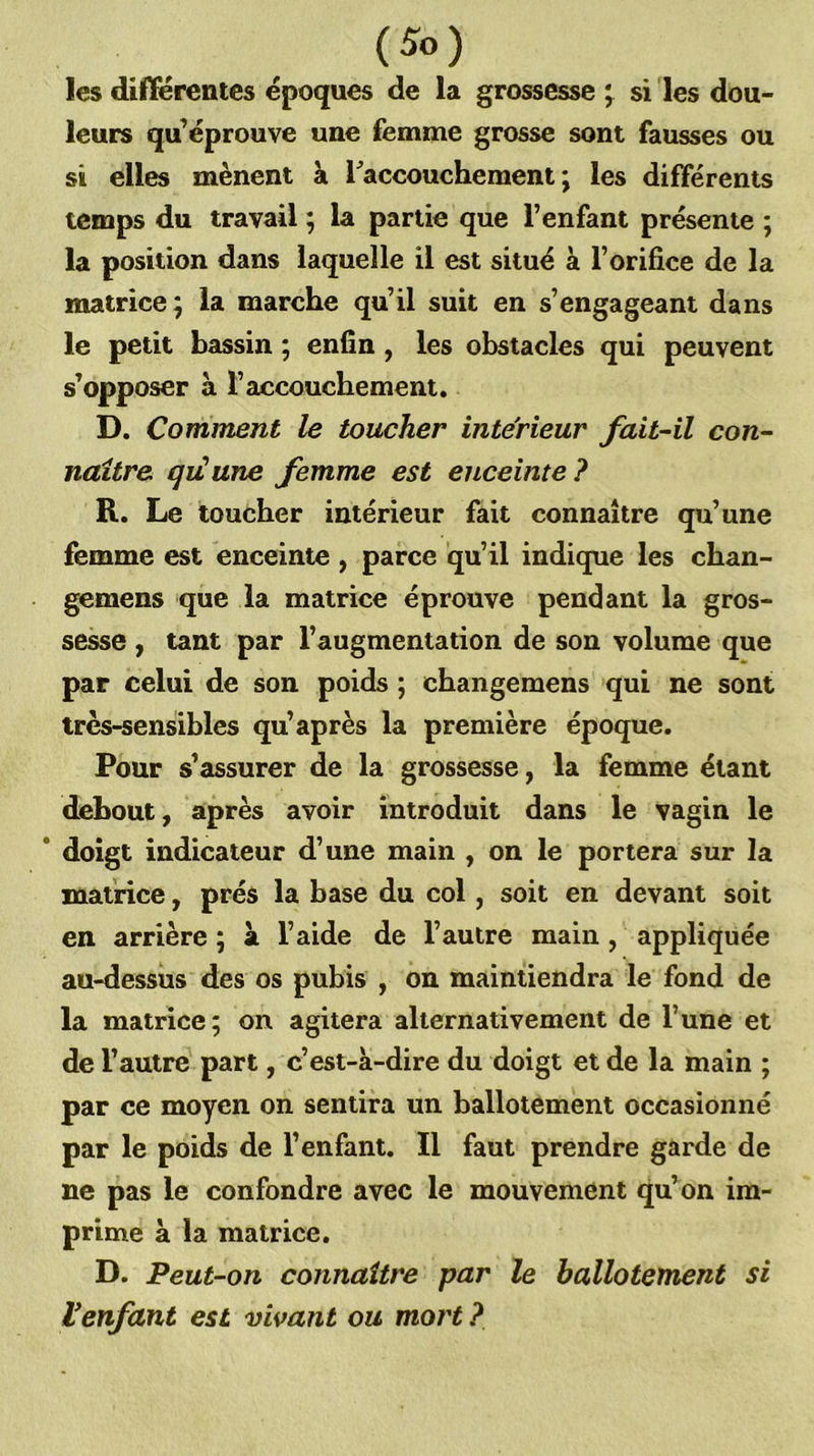 les différentes époques de la grossesse si les dou- leurs qu’éprouve une femme grosse sont fausses ou si elles mènent à raccouchement ; les différents temps du travail ; la partie que l’enfant présente ; la position dans laquelle il est situé à l’orifice de la matrice; la marche qu’il suit en s’engageant dans le petit bassin ; enfin , les obstacles qui peuvent s’opposer à l’accouchement. D. Comment le toucher intérieur fait-il con- naître qiCune femme est enceinte? R. Le toucher intérieur fait connaître qu’une femme est enceinte , parce qu’il indique les chan- gemens que la matrice éprouve pendant la gros- sesse , tant par l’augmentation de son volume que par celui de son poids ; changemens qui ne sont très-sensibles qu’après la première époque. Pour s’assurer de la grossesse, la femme étant debout, après avoir introduit dans le vagin le doigt indicateur d’une main , on le portera sur la matrice, prés la base du col, soit en devant soit en arrière ; à l’aide de l’autre main , appliquée au-dessiis des os pubis , ôn maintiendra le fond de la matrice; on agitera alternativement de l’une et de l’autre part, c’est-à-dire du doigt et de la main ; par ce moyen on sentira un ballotement occasionné par le poids de l’enfant. Il faut prendre garde de ne pas le confondre avec le mouvement qu’on im- prime à la matrice. D. Peut-on connaître par le ballotement si l'enfant est vivant ou mort ?