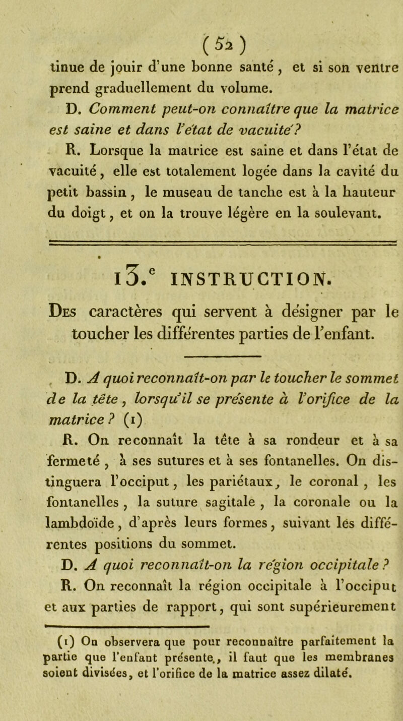 linue de jouir d’une bonne santé , et si son ventre prend graduellement du volume. D. Comment peut-on connaître que la matrice est saine et dans Vétat de vacuité? R. Lorsque la matrice est saine et dans l’état de vacuité, elle est totalement logée dans la cavité du petit bassin , le museau de tanche est à la hauteur du doigt, et on la trouve légère en la soulevant. • l3.' INSTRUCTION. Des caractères qui servent à designer par le toucher les différentes parties de Tenfant. D. A quoi reconnaît-on par le toucher le sommet de la tête J lorsqu'il se présente à Vorifice de la matrice? (i) R. On reconnaît la tête à sa rondeur et à sa fermeté , à ses sutures et à ses fontanelles. On dis- tinguera l’occiput, les pariétaux^ le coronal , les fontanelles , la suture sagitale , la coronale ou la lambdoïde, d’après leurs formes, suivant lés diffé- rentes positions du sommet. D. A quoi reconnaît-on la re'gion occipitale? R. On reconnaît la région occipitale à l’occiput et aux parties de rapport, qui sont supérieurement (i) On observera que pour reconnaître parfaitement la partie que l’enfant présente., il faut que les membranes soient divisées, et l’orifice de la matrice assez dilaté.