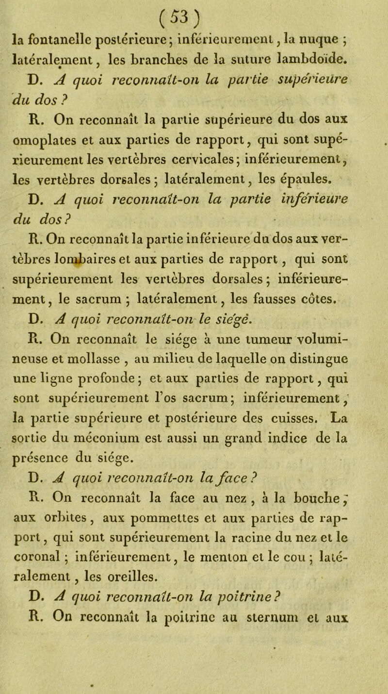 la fontanelle postérieure ; inférieureuieni, la nuque ; latéralement, les branches de la suture lambdbide. D. ^ quoi reconnaît-on la partie supérieure du dos ? R. On reconnaît la partie supérieure du dos aux omoplates et aux parties de rapport, qui sont supé- rieurement les vertèbres cervicales; inférieurement, les vertèbres dorsales ; latéralement, les épaules. D. ^ quoi reconnaît-on la partie inférieure du dos ? R. On reconnaît la partie inférieure du dos aux ver- tèbres lombaires et aux parties de rapport, qui sont supérieurement les vertèbres dorsales ; inférieure- ment , le sacrum ; latéralement, les fausses côtes. D. A quoi reconnaît-on le siégé. R. On reconnaît le siège à une tumeur volumi- neuse et mollasse , au milieu de laquelle on distingue une ligne profonde ; et aux parties de rapport, qui sont supérieurement Tos sacrum; inférieurement, la partie supérieure et postérieure des cuisses. La sortie du méconium est aussi un grand indice de la présence du siège. D, Â quoi reconnaît-on la face? R. On reconnaît la face au nez , a la bouche ^ aux orbites, aux pommettes et aux parties de rap- port , qui sont supérieurement la racine du nez et le coronal ; inférieurement, le menton et le cou ; laté- ralement , les oreilles. D. A quoi reconnaît-on la poitrine? R. On reconnaît la poitrine au sternum et aux