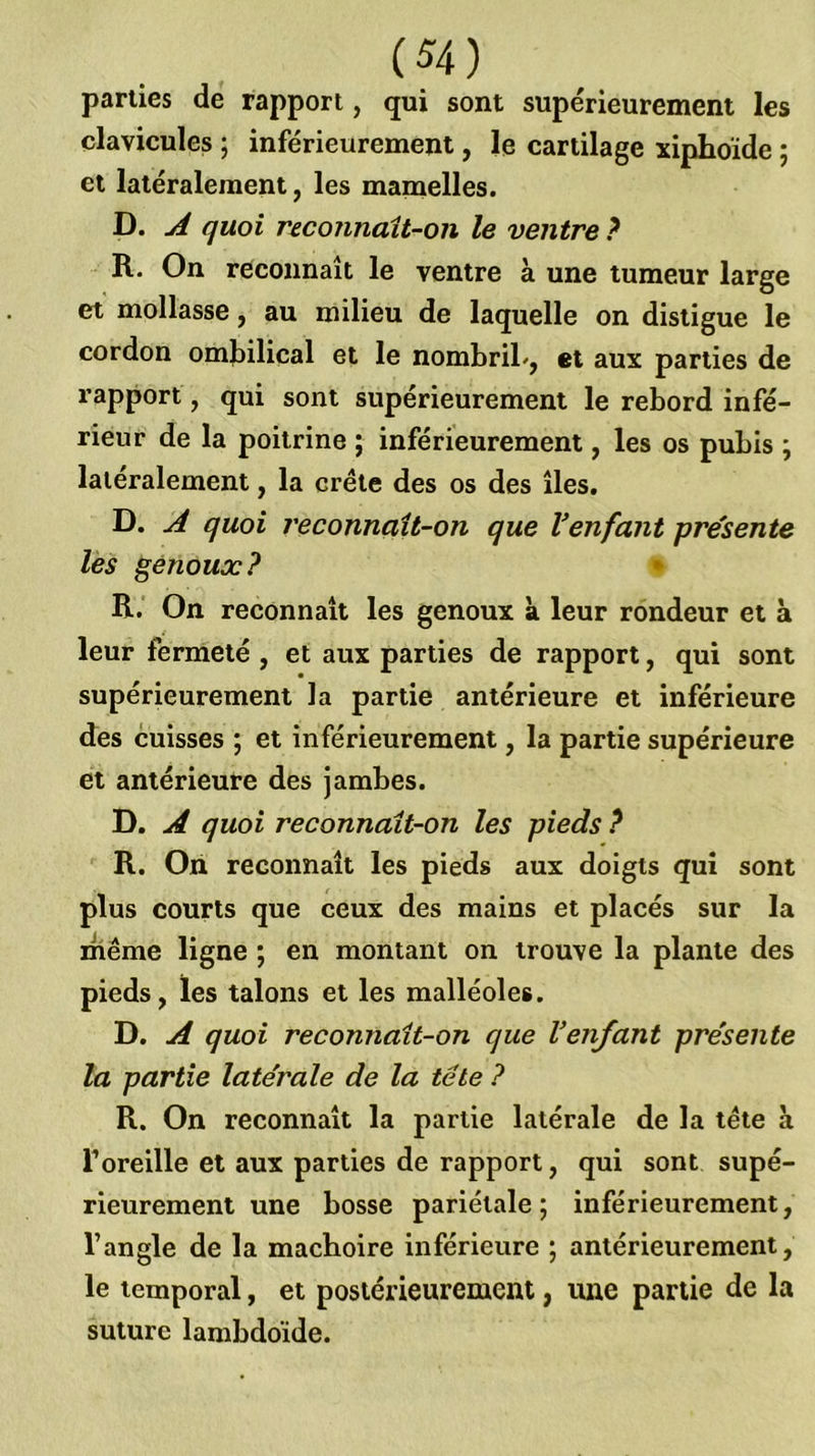 parties de rapport, qui sont supérieurement les clavicules ; inférieurement, le cartilage xiphoïde ; et latéralement, les mamelles. D. A quoi r&connait-on le ventre } R. On reconnaît le ventre à une tumeur large et mollasse, au milieu de laquelle on distigue le cordon ombilical et le nombriL, et aux parties de rapport, qui sont supérieurement le rebord infé- rieur de la poitrine ; inférieurement, les os pubis ; latéralement, la crête des os des îles. D. A quoi reconnait-on que Venfaiit présente les genoux? • R.' On reconnaît les genoux k leur rondeur et à leur fermeté , et aux parties de rapport, qui sont supérieurement la partie antérieure et inférieure des cuisses ; et inférieurement, la partie supérieure et antérieure des jambes. D. A quoi reconnaît-on les pieds ? ' R. On reconnaît les pieds aux doigts qui sont plus courts que ceux des mains et placés sur la même ligne ; en montant on trouve la plante des pieds, les talons et les malléoles. D. A quoi reconnait-on que Venfant présente la partie latérale de la tête ? R. On reconnaît la partie latérale de la tête à l’oreille et aux parties de rapport, qui sont supé- rieurement une bosse pariétale; inférieurement, l’angle de la mâchoire inférieure ; antérieurement, le temporal, et postérieurement, une partie de la suture lambdoïde.