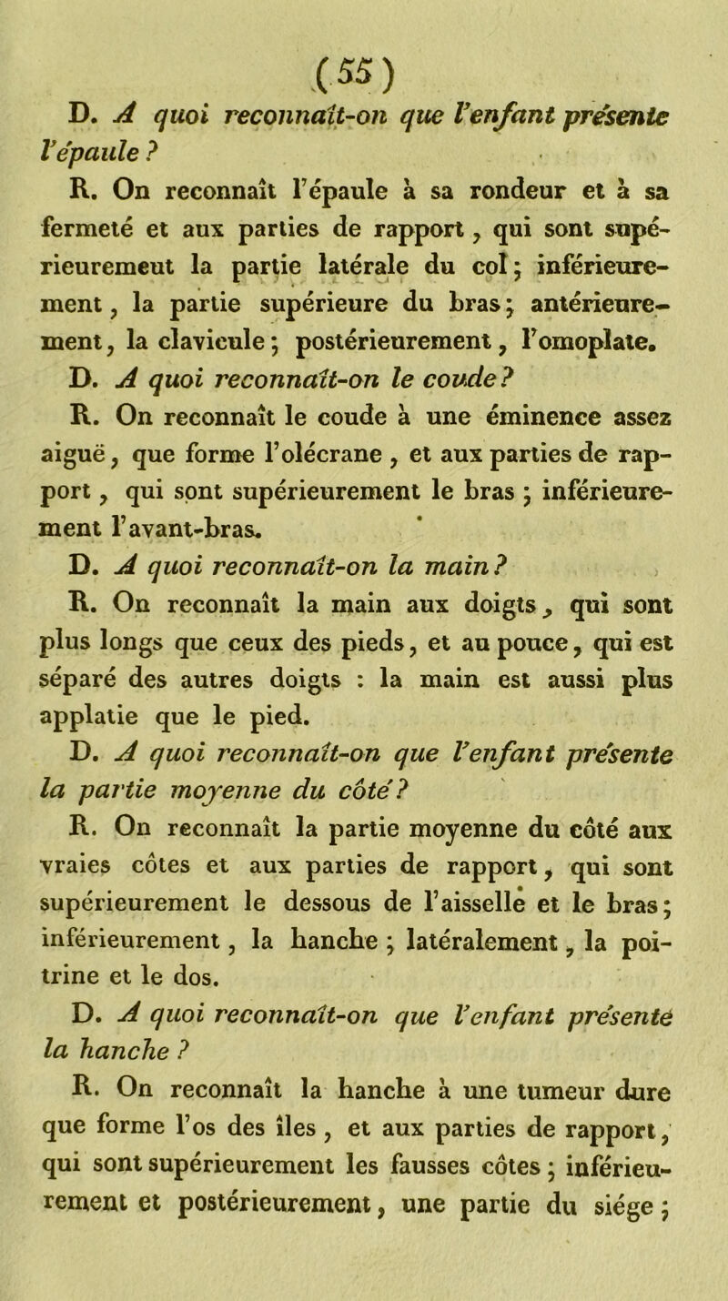 D. quoi reconnaît-on que Venfant présente Ve'paule ? R. On reconnaît l’épaule à sa rondeur et à sa fermeté et aux parties de rapport, qui sont supé- rieurement la partie latérale du colj inférieure- ment , la partie supérieure du bras ^ antérieure- ment , la clavicule *, postérieurement, l’omoplate. D. A quoi reconnaît-on le coude? R. On reconnaît le coude à une éminence assez aiguë, que forme l’olécrane , et aux parties de rap- port , qui sont supérieurement le bras ; inférieure- ment l’avant-bras. D, A quoi reconnaît-on la main? , R. On reconnaît la main aux doigts, qui sont plus longs que ceux des pieds, et au pouce, qui est séparé des autres doigts : la main est aussi plus applatie que le pied. D. A quoi reconnaît-on que Venfant présente la partie moyenne du côté? R. On reconnaît la partie moyenne du côté aux vraies côtes et aux parties de rapport, qui sont supérieurement le dessous de l’aisselle et le bras; inférieurement, la hanche ; latéralement, la poi- trine et le dos. D. A quoi reconnaît-on que Venfant présente la hanche ? R. On reconnaît la hanche à une tumeur dure que forme l’os des îles, et aux parties de rapport, qui sont supérieurement les fausses côtes ; inférieu- rement et postérieurement, une partie du siège ;