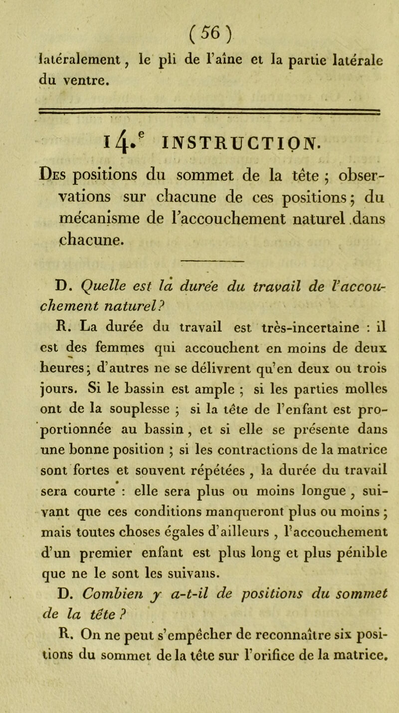 latéralement, le pli de l’aine et la partie latérale du ventre. l4* INSTRUCTION. Des positions du sommet de la tête ; obser- vations sur chacune de ces positions; du mécanisme de laccouchement naturel dans chacune. D. Quelle est la durée du travail de Vaccou- chement naturel? R. La durée du travail est très-incertaine : il est des femmes qui accouchent en moins de deux heures; d’autres ne se délivrent qu’en deux ou trois jours. Si le hassin est ample ; si les parties molles ont de la souplesse ; si la tête de l’enfant est pro- portionnée au bassin, et si elle se présente dans une bonne position ; si les contractions de la matrice sont fortes et souvent répétées , la durée du travail sera courte : elle sera plus ou moins longue , sui- vant que ces conditions manqueront plus ou moins ; mais toutes choses égales d’ailleurs , raccouchement d’un premier enfant est plus long et plus pénible que ne le sont les suivans. D. Combien j a-t-il de positions du sommet de la tête ? R. On ne peut s’empêcher de reconnaître six posi- tions du sommet delà tête sur l’orifice de la matrice.