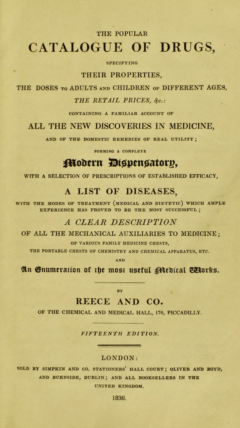 THE POPULAR CATALOGUE OF DRUGS, SPECIFYING THEIR PROPERTIES, THE DOSES to ADULTS and CHILDREN of DIFFERENT AGES, THE RETAIL PRICES, #c.: CONTAINING A FAMILIAR ACCOUNT OF ALL THE NEW DISCOVERIES IN MEDICINE, AND OF THE DOMESTIC REMEDIES OF REAL UTILITY ; FORMING A COMPLETE iMo&crn JDisspcitssatoty, WITH A SELECTION OF PRESCRIPTIONS OF ESTABLISHED EFFICACY, A LIST OF DISEASES, WITH THE MODES OF TREATMENT (MEDICAL AND DIETETIC) WHICH AMPLE EXPERIENCE HAS PROVED TO BE THE MOST SUCCESSFUL ; A CLEAR DESCRIPTION OF ALL THE MECHANICAL AUXILIARIES TO MEDICINE; OF VARIOUS FAMILY MEDICINE CHESTS, THE PORTABLE CHESTS OF CHEMISTRY AND CHEMICAL APPARATUS, ETC. AND &» Enumeration of tfte most useful pteUteal OTorfcs, REECE AND CO. OF THE CHEMICAL AND MEDICAL HALL, 170, PICCADILLY. FIFTEENTH EDITION. LONDON: SOLD BY SIMPKIN AND CO. STATIONERS’ HALL COURT; OLIVER AND BOYD, AND BURNSIDE, DUBLIN; AND ALL BOOKSELLERS IN THE UNITED KINGDOM. 1836.