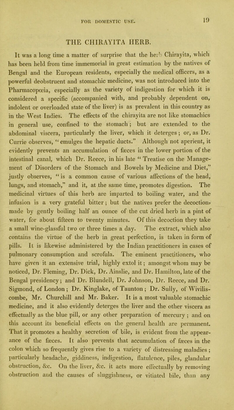 THE CHIRAYITA HERB. It was a long time a matter of surprise that the he.1- Chirayita, whicli has been held from time immemorial in great estimation by the natives of Bengal and the European residents, especially the medical officers, as a powerful deobstruent and stomachic medicine, was not introduced into the Pharmacopoeia, especially as the variety of indigestion for which it is considered a specific (accompanied with, and probably dependent on, indolent or overloaded state of the liver) is as prevalent in this country as in the West Indies. The effects of the chirayita are not like stomachics in general use, confined to the stomach; but are extended to the abdominal viscera, particularly the liver, which it deterges; or, as Dr. Currie observes, “ emulges the hepatic ducts.” Although not aperient, it evidently prevents an accumulation of faeces in the lower portion of the intestinal canal, which Dr. Reece, in his late “ Treatise on the Manage- ment of Disorders of the Stomach and Bowels by Medicine and Diet,” justly observes, “ is a common cause of various affections of the head, lungs, and stomach,” and it, at the same time, promotes digestion. The medicinal virtues of this herb are imparted to boiling water, and the infusion is a very grateful bitter; but the natives prefer the decoction) made by gently boiling half an ounce of the cut dried herb in a pint of water, for about fifteen to twenty minutes. Of this decoction they take a small wine-glassful two or three times a day. The extract, which also contains the virtue of the herb in great perfection, is taken in form of pills. It is likewise administered by the Indian practitioners in cases of pulmonary consumption and scrofula. The eminent practitioners, who have given it an extensive trial, highly extol it; amongst whom may be noticed, Dr. Fleming, Dr. Dick, Dr. Ainslie, and Dr. Hamilton, late of the Bengal presidency; and Dr. Blundell, Dr. Johnson, Dr. Reece, and Dr. Sigmond, of London ; Dr. Kinglake, of Taunton; Dr. Sully, of Wivilis- combe, Mr. Churchill and Mr. Baker. It is a most valuable stomachic medicine, and it also evidently deterges the liver and the other viscera as effectually as the blue pill, or any other preparation of mercury ; and on this account its beneficial effects on the general health are permanent. That it promotes a healthy secretion of bile, is evident from the appear- ance of the fasces. It also prevents that accumulation of fasces in the colon which so frequently gives rise to a variety of distressing maladies ; particularly headache, giddiness, indigestion, flatulence, piles, glandular obstruction, &c. On the liver, &c. it a.cts more effectually by removing obstruction and the causes of sluggishness, or vitiated bile, than any