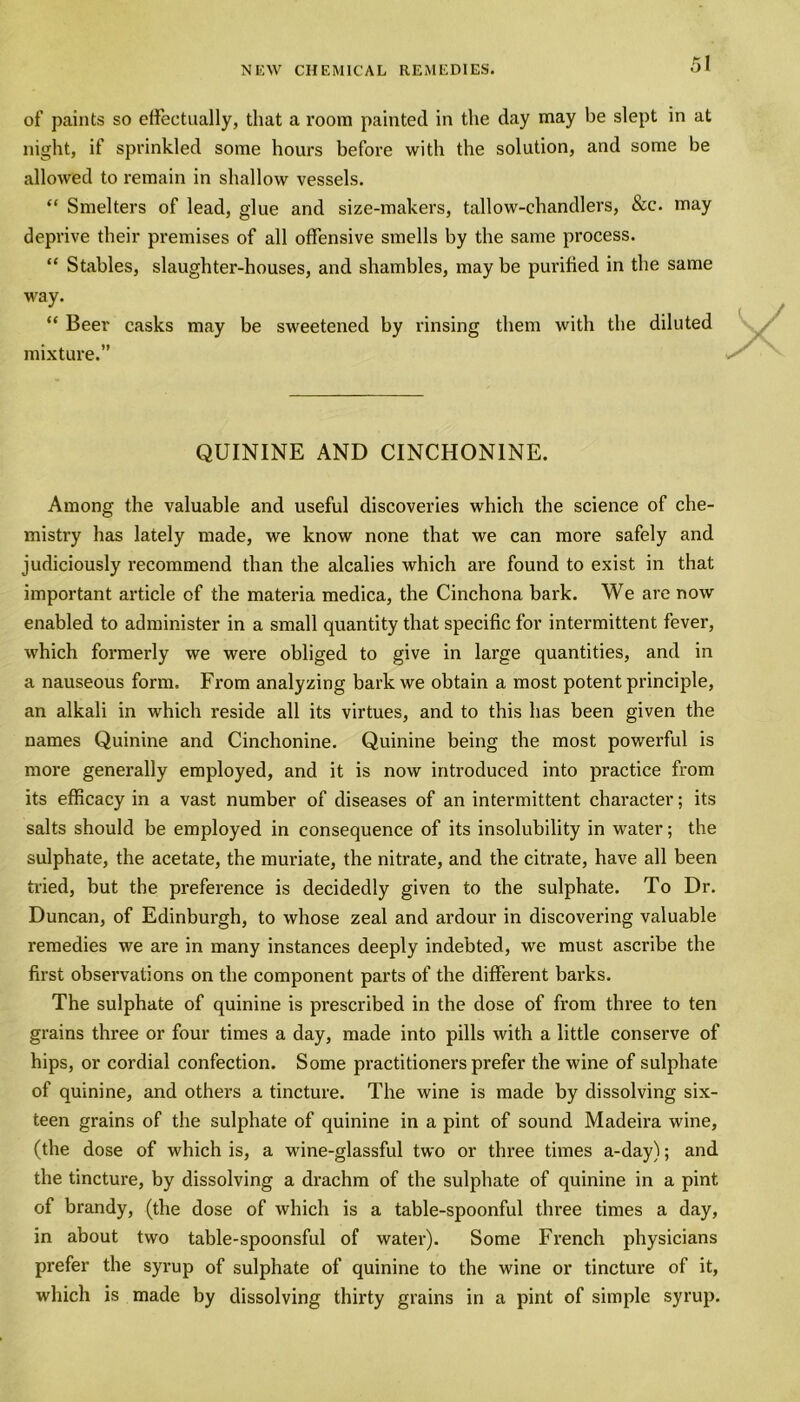 of paints so effectually, that a room painted in the day may be slept in at night, if sprinkled some hours before with the solution, and some be allowed to remain in shallow vessels. “ Smelters of lead, glue and size-makers, tallow-chandlers, &c. may deprive their premises of all offensive smells by the same process. “ Stables, slaughter-houses, and shambles, may be purified in the same way. “ Beer casks may be sweetened by rinsing them with the diluted mixture.” QUININE AND CINCHONINE. Among the valuable and useful discoveries which the science of che- mistry has lately made, we know none that we can more safely and judiciously recommend than the alcalies which are found to exist in that important article of the materia medica, the Cinchona bark. We are now enabled to administer in a small quantity that specific for intermittent fever, which formerly we were obliged to give in large quantities, and in a nauseous form. From analyzing bark we obtain a most potent principle, an alkali in which reside all its virtues, and to this has been given the names Quinine and Cinchonine. Quinine being the most powerful is more generally employed, and it is now introduced into practice from its efficacy in a vast number of diseases of an intermittent character; its salts should be employed in consequence of its insolubility in water; the sulphate, the acetate, the muriate, the nitrate, and the citrate, have all been tried, but the preference is decidedly given to the sulphate. To Dr. Duncan, of Edinburgh, to whose zeal and ardour in discovering valuable remedies we are in many instances deeply indebted, we must ascribe the first observations on the component parts of the different barks. The sulphate of quinine is prescribed in the dose of from three to ten grains three or four times a day, made into pills with a little conserve of hips, or cordial confection. Some practitioners prefer the wine of sulphate of quinine, and others a tincture. The wine is made by dissolving six- teen grains of the sulphate of quinine in a pint of sound Madeira wine, (the dose of which is, a wine-glassful two or three times a-day); and the tincture, by dissolving a drachm of the sulphate of quinine in a pint of brandy, (the dose of which is a table-spoonful three times a day, in about two table-spoonsful of water). Some French physicians prefer the syrup of sulphate of quinine to the wine or tincture of it, which is made by dissolving thirty grains in a pint of simple syrup.