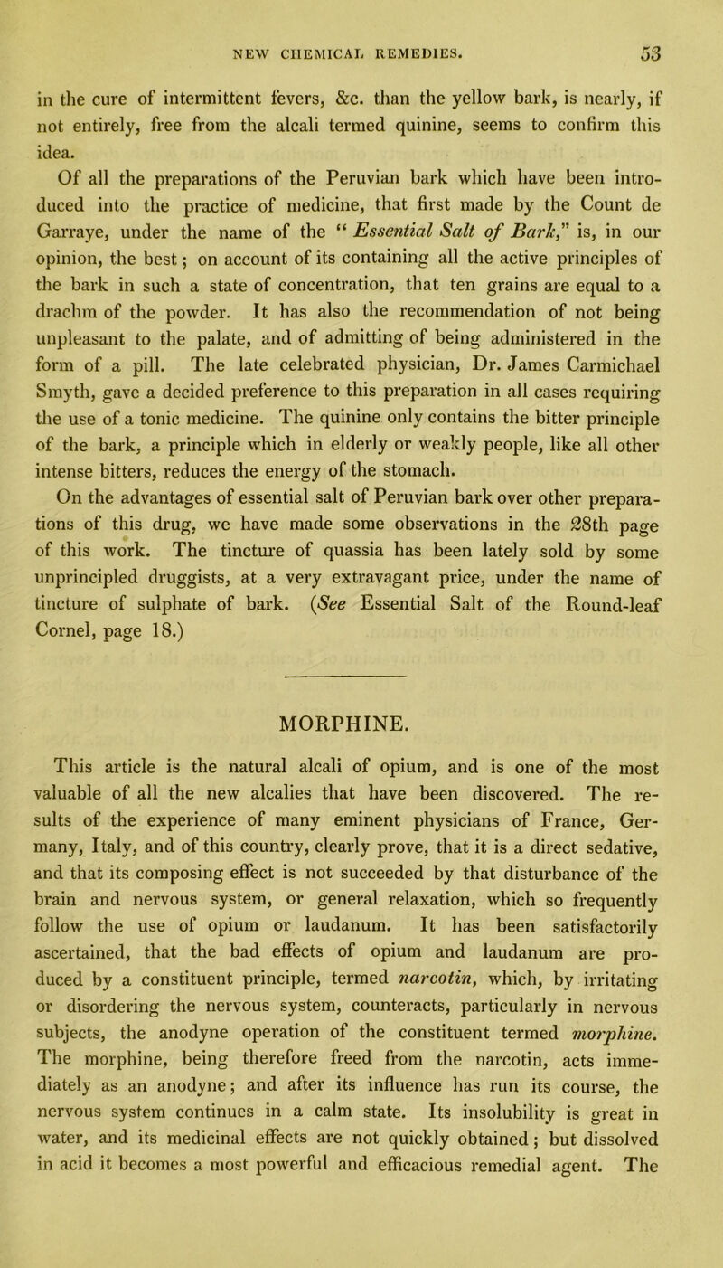 in the cure of intermittent fevers, &c. than the yellow bark, is nearly, if not entirely, free from the alcali termed quinine, seems to confirm this idea. Of all the preparations of the Peruvian bark which have been intro- duced into the practice of medicine, that first made by the Count de Garraye, under the name of the “ Essential Salt of Baric, is, in our opinion, the best; on account of its containing all the active principles of the bark in such a state of concentration, that ten grains are equal to a drachm of the powder. It has also the recommendation of not being unpleasant to the palate, and of admitting of being administered in the form of a pill. The late celebrated physician, Dr. James Carmichael Smyth, gave a decided preference to this preparation in all cases requiring the use of a tonic medicine. The quinine only contains the bitter principle of the bark, a principle which in elderly or weakly people, like all other intense bitters, reduces the energy of the stomach. On the advantages of essential salt of Peruvian bark over other prepara- tions of this drug, we have made some observations in the 28th page of this work. The tincture of quassia has been lately sold by some unprincipled druggists, at a very extravagant price, under the name of tincture of sulphate of bark. {See Essential Salt of the Round-leaf Cornel, page 18.) MORPHINE. This article is the natural alcali of opium, and is one of the most valuable of all the new alcalies that have been discovered. The re- sults of the experience of many eminent physicians of France, Ger- many, Italy, and of this country, clearly prove, that it is a direct sedative, and that its composing effect is not succeeded by that disturbance of the brain and nervous system, or general relaxation, which so frequently follow the use of opium or laudanum. It has been satisfactorily ascertained, that the bad effects of opium and laudanum are pro- duced by a constituent principle, termed narcotin, which, by irritating or disordering the nervous system, counteracts, particularly in nervous subjects, the anodyne operation of the constituent termed morphine. The morphine, being therefore freed from the narcotin, acts imme- diately as an anodyne; and after its influence has run its course, the nervous system continues in a calm state. Its insolubility is great in water, and its medicinal effects are not quickly obtained; but dissolved in acid it becomes a most powerful and efficacious remedial agent. The
