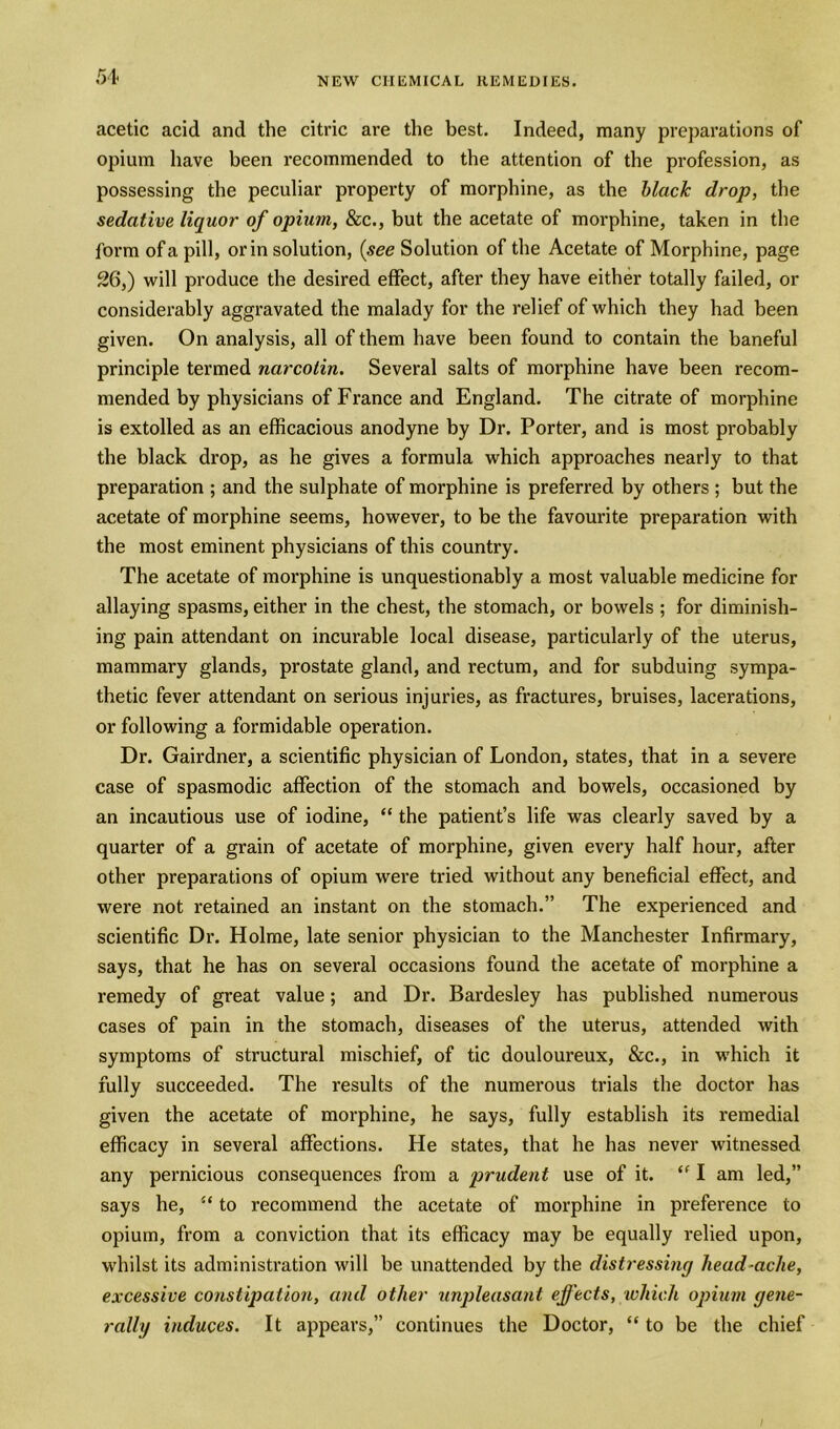 acetic acid and the citric are the best. Indeed, many preparations of opium have been recommended to the attention of the profession, as possessing the peculiar property of morphine, as the black drop, the sedative liquor of opium, &c., but the acetate of morphine, taken in the form of a pill, or in solution, (see Solution of the Acetate of Morphine, page 26,) will produce the desired effect, after they have either totally failed, or considerably aggravated the malady for the relief of which they had been given. On analysis, all of them have been found to contain the baneful principle termed narcotin. Several salts of morphine have been recom- mended by physicians of France and England. The citrate of morphine is extolled as an efficacious anodyne by Dr. Porter, and is most probably the black drop, as he gives a formula which approaches nearly to that preparation ; and the sulphate of morphine is preferred by others ; but the acetate of morphine seems, however, to be the favourite preparation with the most eminent physicians of this country. The acetate of morphine is unquestionably a most valuable medicine for allaying spasms, either in the chest, the stomach, or bowels ; for diminish- ing pain attendant on incurable local disease, particularly of the uterus, mammary glands, prostate gland, and rectum, and for subduing sympa- thetic fever attendant on serious injuries, as fractures, bruises, lacerations, or following a formidable operation. Dr. Gairdner, a scientific physician of London, states, that in a severe case of spasmodic affection of the stomach and bowels, occasioned by an incautious use of iodine, “ the patient’s life was clearly saved by a quarter of a grain of acetate of morphine, given every half hour, after other preparations of opium were tried without any beneficial effect, and were not retained an instant on the stomach.” The experienced and scientific Dr. Holme, late senior physician to the Manchester Infirmary, says, that he has on several occasions found the acetate of morphine a remedy of great value; and Dr. Bardesley has published numerous cases of pain in the stomach, diseases of the uterus, attended with symptoms of structural mischief, of tic douloureux, &c., in which it fully succeeded. The results of the numerous trials the doctor has given the acetate of morphine, he says, fully establish its remedial efficacy in several affections. He states, that he has never witnessed any pernicious consequences from a prudent use of it. “ I am led,” says he, u to recommend the acetate of morphine in preference to opium, from a conviction that its efficacy may be equally relied upon, whilst its administration will be unattended by the distressing liead-ache, excessive constipation, and other unpleasant effects, which opium gene- rally induces. It appears,” continues the Doctor, “ to be the chief