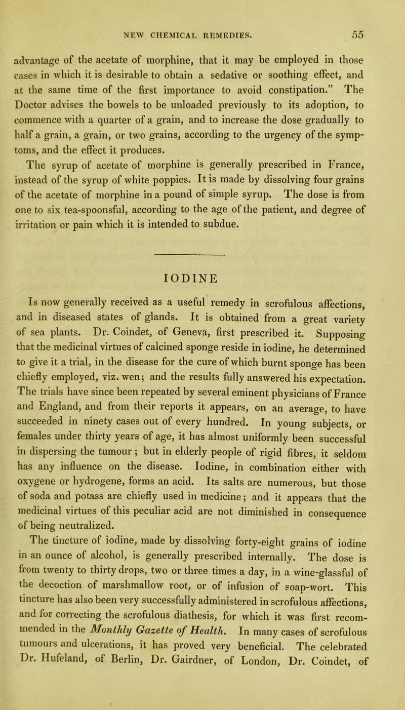 advantage of the acetate of morphine, that it may be employed in those cases in which it is desirable to obtain a sedative or soothing effect, and at the same time of the first importance to avoid constipation.” The Doctor advises the bowels to be unloaded previously to its adoption, to commence with a quarter of a grain, and to increase the dose gradually to half a grain, a grain, or two grains, according to the urgency of the symp- toms, and the effect it produces. The syrup of acetate of morphine is generally prescribed in France, instead of the syrup of white poppies. It is made by dissolving four grains of the acetate of morphine in a pound of simple syrup. The dose is from one to six tea-spoonsful, according to the age of the patient, and degree of irritation or pain which it is intended to subdue. IODINE Is now generally received as a useful remedy in scrofulous affections, and in diseased states of glands. It is obtained from a great variety of sea plants. Dr. Coindet, of Geneva, first prescribed it. Supposing that the medicinal virtues of calcined sponge reside in iodine, he determined to give it a trial, in the disease for the cure of which burnt sponge has been chiefly employed, viz. wen; and the results fully answered his expectation. The trials have since been repeated by several eminent physicians of France and England, and from their reports it appears, on an average, to have succeeded in ninety cases out of every hundred. In young subjects, or females under thirty years of age, it has almost uniformly been successful in dispersing the tumour ; but in elderly people of rigid fibres, it seldom has any influence on the disease. Iodine, in combination either with oxygene or hydrogene, forms an acid. Its salts are numerous, but those of soda and potass are chiefly used in medicine; and it appears that the medicinal virtues of this peculiar acid are not diminished in consequence of being neutralized. The tincture of iodine, made by dissolving forty-eight grains of iodine in an ounce of alcohol, is generally prescribed internally. The dose is from twenty to thirty drops, two or three times a day, in a wine-glassful of the decoction of marshmallow root, or of infusion of soap-wort. This tincture has also been very successfully administered in scrofulous affections, and for correcting the scrofulous diathesis, for which it was first recom- mended in the Monthly Gazette oj Health. In many cases of scrofulous tuniouis and ulcerations, it has proved very beneficial. The celebrated Dr. Hufeland, of Berlin, Dr. Gairdner, of London, Dr. Coindet, of