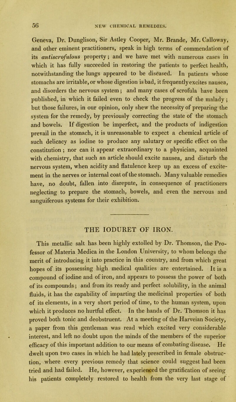 Geneva, Dr. Dunglison, Sir Astley Cooper, Mr. Brande, Mr. Calloway, and other eminent practitioners, speak in high terms of commendation of its antiscrofulous property; and we have met with numerous cases in which it has fully succeeded in restoring the patients to perfect health, notwithstanding the lungs appeared to be diseased. In patients whose stomachs are irritable, or whose digestion is bad, it frequently excites nausea, and disorders the nervous system ; and many cases of scrofula have been published, in which it failed even to check the progress of the malady; but those failures, in our opinion, only shew the necessity of preparing the system for the remedy, by previously correcting the state of the stomach and bowels. If digestion be imperfect, and the products of indigestion prevail in the stomach, it is unreasonable to expect a chemical article of such delicacy as iodine to produce any salutary or specific effect on the constitution ; nor can it appear extraordinary to a physician, acquainted with chemistry, that such an article should excite nausea, and disturb the nervous system, when acidity and flatulence keep up an excess of excite- ment in the nerves or internal coat of the stomach. Many valuable remedies have, no doubt, fallen into disrepute, in consequence of practitioners neglecting to prepare the stomach, bowels, and even the nervous and sanguiferous systems for their exhibition. THE IODURET OF IRON. This metallic salt has been highly extolled by Dr. Thomson, the Pro- fessor of Materia Medica in the London University, to whom belongs the merit of introducing it into practice in this country, and from wdiich great hopes of its possessing high medical qualities are entertained. It is a compound of iodine and of iron, and appears to possess the power of both of its compounds; and from its ready and perfect solubility, in the animal fluids, it has the capability of imparting the medicinal properties of both of its elements, in a very short period of time, to the human system, upon which it produces no hurtful effect. In the hands of Dr. Thomson it has proved both tonic and deobstruent. At a meeting of the Harveian Society, a paper from this gentleman was read which excited very considerable interest, and left no doubt upon the minds of the members of the superior efficacy of this important addition to our means of combating disease. He dwelt upon two cases in which he had lately prescribed in female obstruc- tion, where every previous remedy that science could suggest had been tried and had failed. He, however, experienced the gratification of seeing his patients completely restored to health from the very last stage of