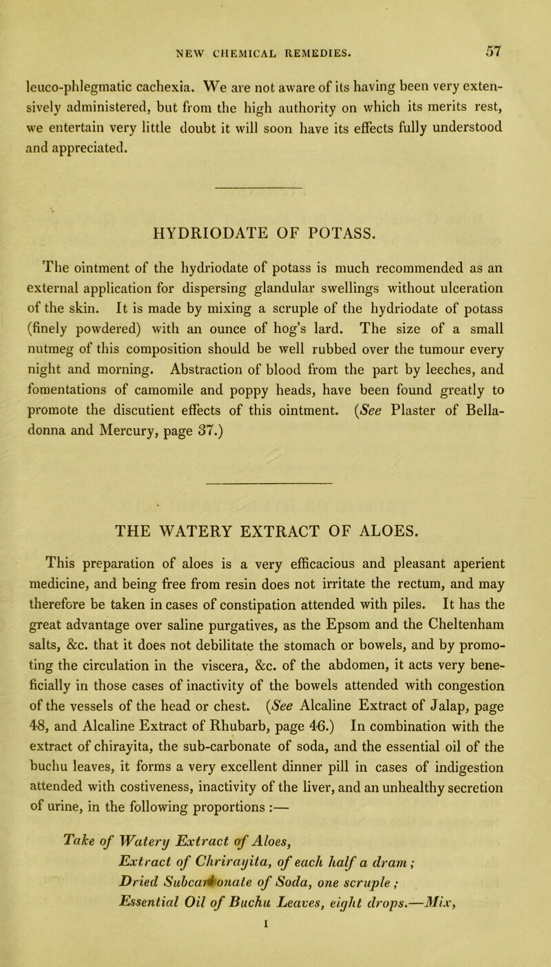 leueo-phlegmatic cachexia. We are not aware of its having been very exten- sively administered, but from the high authority on which its merits rest, we entertain very little doubt it will soon have its effects fully understood and appreciated. HYDRIODATE OF POTASS. The ointment of the hydriodate of potass is much recommended as an external application for dispersing glandular swellings without ulceration of the skin. It is made by mixing a scruple of the hydriodate of potass (finely powdered) with an ounce of hog’s lard. The size of a small nutmeg of this composition should be well rubbed over the tumour every night and morning. Abstraction of blood from the part by leeches, and fomentations of camomile and poppy heads, have been found greatly to promote the discutient effects of this ointment. (See Plaster of Bella- donna and Mercury, page 37.) THE WATERY EXTRACT OF ALOES. This preparation of aloes is a very efficacious and pleasant aperient medicine, and being free from resin does not irritate the rectum, and may therefore be taken in cases of constipation attended with piles. It has the great advantage over saline purgatives, as the Epsom and the Cheltenham salts, &c. that it does not debilitate the stomach or bowels, and by promo- ting the circulation in the viscera, &c. of the abdomen, it acts very bene- ficially in those cases of inactivity of the bowels attended with congestion of the vessels of the head or chest. (See Alcaline Extract of Jalap, page 48, and Alcaline Extract of Rhubarb, page 46.) In combination with the extract of chirayita, the sub-carbonate of soda, and the essential oil of the buchu leaves, it forms a very excellent dinner pill in cases of indigestion attended with costiveness, inactivity of the liver, and an unhealthy secretion of urine, in the following proportions :— Take of Watery Extract of Aloes, Extract of Chrirayita, of each half a clram; Dried Subcaid onale of Soda, one scruple ; Essential Oil of Buchu Leaves, eight drops.—Mix, i