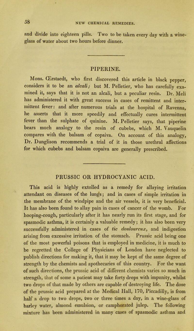 and divide into eighteen pills. Two to be taken every day with a wine- glass of water about two hours before dinner. PIPERINE. Mons. CErstaedt, who first discovered this article in black pepper, considers it to be an alcali; but M. Pelletier, who has carefully exa- mined it, says that it is not an alcali, but a peculiar resin. Dr. Meli has administered it with great success in cases of remittent and inter- mittent fever: and after numerous trials at the hospital of Ravenna, he asserts that it more speedily and effectually cures intermittent fever than the sulphate of quinine. M. Pelletier says, that piperine bears much analogy to the resin of cubebs, which M. Vauquelin compares with the balsam of copaiva. On account of this analogy. Dr. Dunglison recommends a trial of it in those urethral affections for which cubebs and balsam copaiva are generally prescribed. PRUSSIC OR HYDROCYANIC ACID. This acid is highly extolled as a remedy for allaying irritation attendant on diseases of the lungs; and in cases of simple irritation in the membrane of the windpipe and the air vessels, it is very beneficial. It has also been found to allay pain in cases of cancer of the womb. For hooping-cough, particularly after it has nearly run its first stage, and for spasmodic asthma, it is certainly a valuable remedy; it has also been very successfully administered in cases of tic douloureux, and indigestion arising from excessive irritation of the stomach. Prussic acid being one of the most powerful poisons that is employed in medicine, it is much to be regretted the College of Physicians of London have neglected to publish directions for making it, that it may be kept of the same degree of strength by the chemists and apothecaries of this country. For the want of such directions, the prussic acid of different chemists varies so much in strength, that of some a patient may take forty drops with impunity, whilst two drops of that made by others are capable of destroying life. The dose of the prussic acid prepared at the Medical Hall, 170, Piccadilly, is from half a drop to two drops, two or three times a day, in a wine-glass of barley water, almond emulsion, or camphorated julep. The following mixture has been administered in many cases of spasmodic asthma and