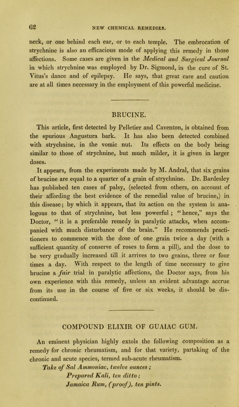 (>2 neck, or one behind each ear, or to each temple. The embrocation of strychnine is also an efficacious mode of applying this remedy in those affections. Some cases are given in the Medical and Surgical Journal in which strychnine was employed by Dr. Sigmond, in the cure of St. Vitus’s dance and of epilepsy. He says, that great care and caution are at all times necessary in the employment of this powerful medicine. BRUCINE. This article, first detected by Pelletier and Caventon, is obtained from the spurious Angustura bark. It has also been detected combined with strychnine, in the vomic nut. Its effects on the body being similar to those of strychnine, but much milder, it is given in larger doses. It appears, from the experiments made by M. Andral, that six grains of brucine are equal to a quarter of a grain of strychnine. Dr. Bardesley has published ten cases of palsy, (selected from others, on account of their affording the best evidence of the remedial value of brucine,) in this disease; by which it appears, that its action on the system is ana- logous to that of strychnine, but less powerful ; “ hence,” says the Doctor, “ it is a preferable remedy in paralytic attacks, when accom- panied with much disturbance of the brain.” He recommends practi- tioners to commence with the dose of one grain twice a day (with a sufficient quantity of conserve of roses to form a pill), and the dose to be very gradually increased till it arrives to two grains, three or four times a day. With respect to the length of time necessary to give brucine a fair trial in paralytic affections, the Doctor says, from his own experience with this remedy, unless an evident advantage accrue from its use in the course of five or six weeks, it should be dis- continued. COMPOUND ELIXIR OF GUAIAC GUM. An eminent physician highly extols the following composition as a remedy for chronic rheumatism, and for that variety, partaking of the chronic and acute species, termed sub-acute rheumatism. Take of Sal Ammoniac, twelve ounces ; Prepared Kali, ten ditto; Jamaica Rum, (proof), ten pints.