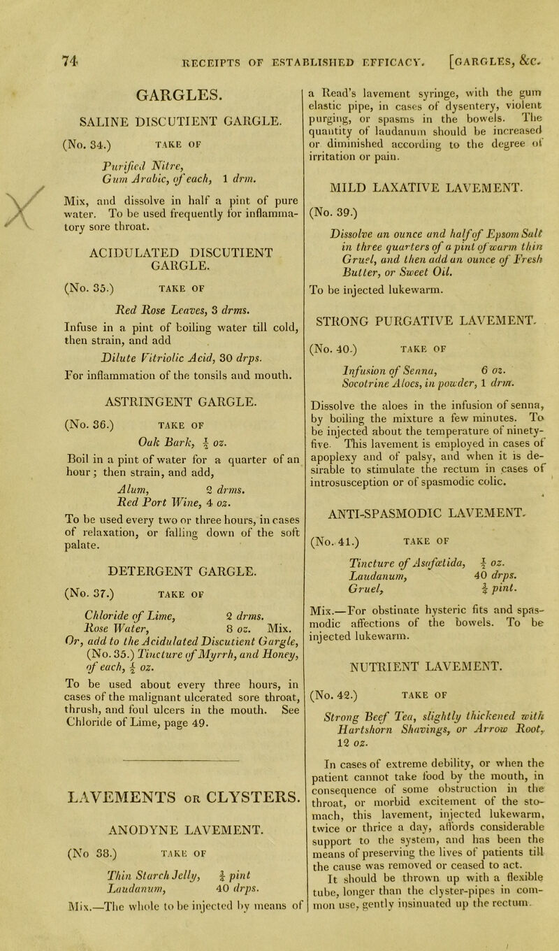 GARGLES. SALINE DISC UTIENT GARGLE. (No. 34.) TAKE OF Purified Nitre, Gum Arabic, of each, 1 drm. Mix, and dissolve in half a pint of pure water. To be used frequently for inflamma- tory sore throat. ACIDULATED DISCUTIENT GARGLE. (No. 35.) TAKE OF Red Rose Leaves, 3 drms. Infuse in a, pint of boiling water till cold, then strain, and add Dilute Vitriolic Acid, 30 drps. For inflammation of the tonsils and mouth. ASTRINGENT GARGLE. (No. 36.) TAKE OF Oak Park, \ oz. Boil in a pint of water for a quarter of an hour; then strain, and add, Alum, 2 drms. Red Port Wine, 4 oz. To he used every two or three hours, in cases of relaxation, or falling down of the soft palate. DETERGENT GARGLE. (No. 37.) TAKE OF Chloride of Lime, 2 drms. Rose Water, 8 oz. Mix. Or, add to the Acidulated Discutient Gargle, (No. 35.) Tincture if Myrrh, and Honey, of each, t oz. To be used about every three hours, in cases of the malignant ulcerated sore throat, thrush, and foul ulcers in the mouth. See Chloride of Lime, page 49. LAVEMENTS or CLYSTERS. ANODYNE LAVEMENT. (No 38.) TAKE OF Thin Starch Jelly, j- pint Laudanum, 40 drps. Mix.—The whole to he injected by means of a Read’s lavement syringe, with the gum elastic pipe, in cases of dysentery, violent purging, or spasms in the bowels. The quantity of laudanum should be increased or diminished according to the degree of irritation or pain. MILD LAXATIVE LAVEMENT. (No. 39.) Dissolve un ounce and half of Epsom Salt in three quarters of a pint of warm thin Gruel, and then add an ounce of Fresh Butter, or Sweet Oil. To be injected lukewarm. STRONG PURGATIVE LAVEMENT. (No. 40.) TAKE OF Infusion of Senna, 6 oz. Socotrine Aloes, in powder, 1 drm. Dissolve the aloes in the infusion of senna, by boiling the mixture a few minutes. To be injected about the temperature of ninety- five. This lavement is employed in cases of apoplexy and of palsy, and when it is de- sirable to stimulate the rectum in cases of introsusception or of spasmodic colic. ANTI-SPASMODIC LAVEMENT. (No. 41.) TAKE OF Tincture of Asafedida, f oz. Laudanum, 40 drps. Gruel, \ pint. Mix.—For obstinate hysteric fits and spas- modic affections of the bowels. To be injected lukewarm. NUTRIENT LAVEMENT. (No. 42.) TAKE OF Strong Beef Tea, slightly thickened with Hartshorn Shavings, or Arrow Root, 12 oz- In cases of extreme debility, or when the patient cannot take food by the mouth, in consequence of some obstruction in the throat, or morbid excitement of the sto- mach, this lavement, injected lukewarm, twice or thrice a day, affords considerable support to the system, and has been the means of preserving the lives of patients till the cause was removed or ceased to act. It should be thrown up with a flexible tube, longer than the clyster-pipes in com- mon use, gently insinuated up the rectum