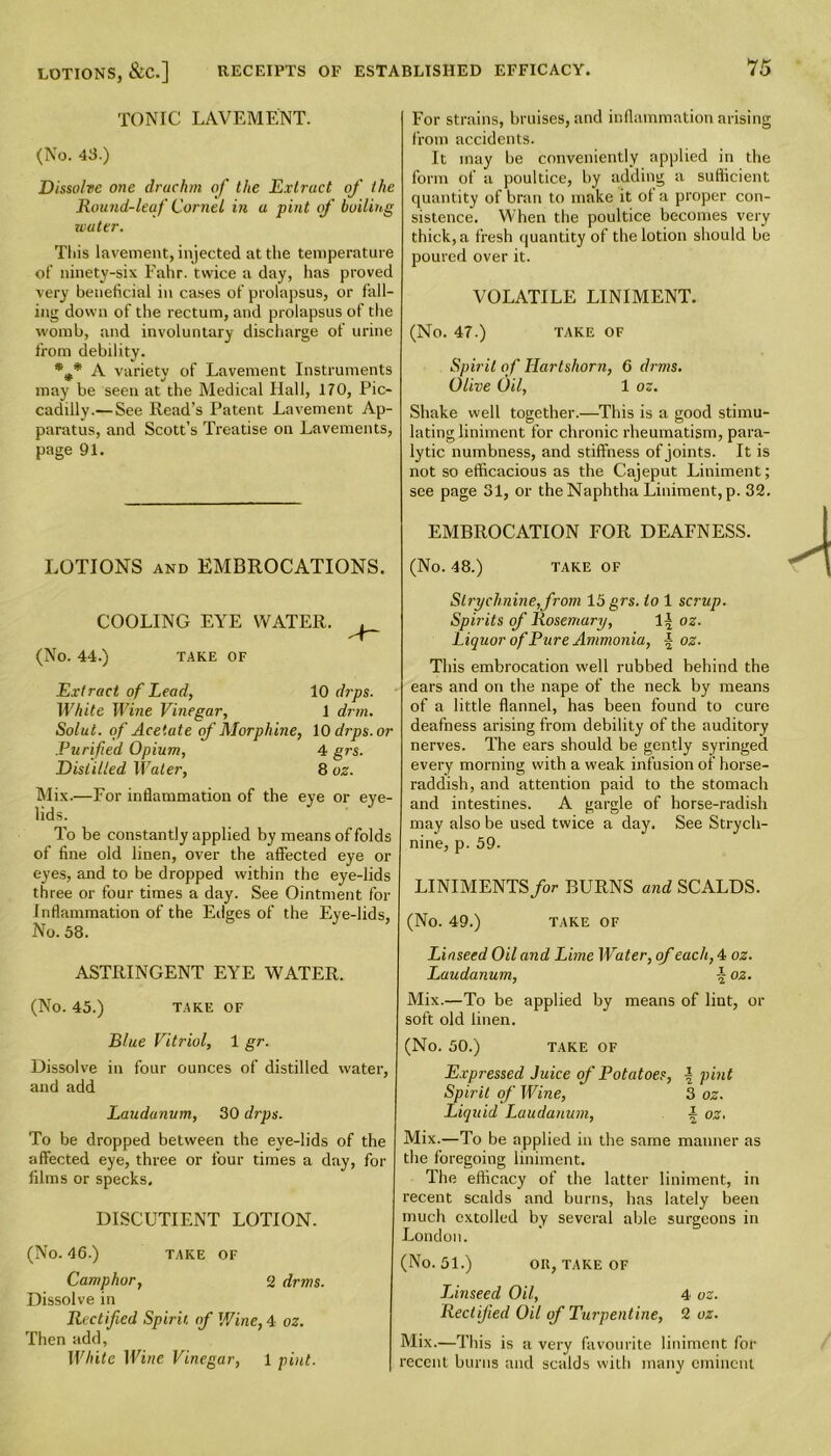 TONIC LAVEMENT. (No. 43.) Dissolve one drachm of the Extract of the Round-leaf Cornel in a pint of boiling water. This lavement, injected at the temperature of ninety-six Fahr. twice a day, has proved very beneficial in cases of prolapsus, or fall- ing down of the rectum, and prolapsus of the womb, and involuntary discharge of urine from debility. *** A varietv of Lavement Instruments may be seen at the Medical Hall, 170, Pic- cadilly.— See Read’s Patent Lavement Ap- paratus, and Scott’s Treatise on Lavements, page 91. LOTIONS and EMBROCATIONS. COOLING EYE WATER. (No. 44.) TAKE OF Extract of Lead, 10 drps. White Wine Vinegar, 1 drrn. Solut. of Acetate of Morphine, 10 drps. or .Purified Opium, 4 grs. Distilled Water, 8 oz. Mix.—For inflammation of the eye or eye- lids. To be constantly applied by means of folds of fine old linen, over the affected eye or eyes, and to be dropped within the eye-lids three or four times a day. See Ointment for Inflammation of the Edges of the Eye-lids, No. 58. ASTRINGENT EYE WATER. (No. 45.) TAKE OF Blue Vitriol, 1 gr. Dissolve in four ounces of distilled water, and add Laudanum, 30 drps. To be dropped between the eye-lids of the affected eye, three or four times a day, for films or specks. DISCUTIENT LOTION. (No. 46.) TAKE OF Camphor, 2 dr ms. Dissolve in Rectified Spirit, of Wine, 4 oz. Then add, White Wine Vine gar, 1 pint. For strains, bruises, and inflammation arising from accidents. It may be conveniently applied in the form of a poultice, by adding a sufficient quantity of bran to make it ot a proper con- sistence. When the poultice becomes very thick, a fresh quantity of the lotion should be poured over it. VOLATILE LINIMENT. (No. 47.) TAKE OF Spirit of Hartshorn, 6 dims. Olive Oil, 1 oz. Shake well together.—This is a good stimu- lating liniment for chronic rheumatism, para- lytic numbness, and stiffness of joints. It is not so efficacious as the Cajeput Liniment; see page 31, or the Naphtha Liniment, p. 32. EMBROCATION FOR DEAFNESS. (No. 48.) TAKE OF Strychnine,from 15 grs. to 1 scrup. Spirits of Rosemary, 1| oz. Liquor of Pure Ammonia, oz. This embrocation well rubbed behind the ears and on the nape of the neck by means of a little flannel, has been found to cure deafness arising from debility of the auditory nerves. The ears should be gently syringed every morning with a weak infusion of horse- raddish, and attention paid to the stomach and intestines. A gargle of horse-radish may also be used twice a day. See Strych- nine, p. 59. LINIMENTS for BURNS and SCALDS. (No. 49.) TAKE OF Linseed Oil and Lime Water, of each, 4 oz. Laudanum, \ oz. Mix.—To be applied by means of lint, or soft old linen. (No. 50.) TAKE OF Expressed Juice of Potatoes, \ pint Spirit of Wine, 3 oz. Liquid Laudanum, \ oz. Mix.—To be applied in the same manner as the foregoing liniment. The efficacy of the latter liniment, in recent scalds and burns, has lately been much extolled by several able surgeons in London. (No. 51.) Oil, TAKE OF TJnseed Oil, 4 oz. Rectified Oil of Turpentine, 2 oz. Mix.—This is a very favourite liniment for recent burns and scalds with many eminent