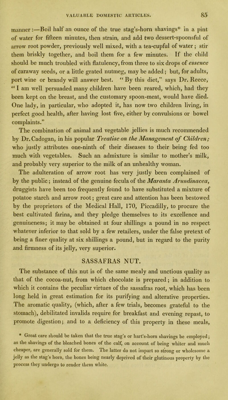 manner:—Boil half an ounce of the true stag’s-horn shavings* in a pint of water for fifteen minutes, then strain, and add two dessert-spoonsful of arrow root powder, previously well mixed, with a tea-cupful of water; stir them briskly together, and boil them for a few minutes. If the child should be much troubled with flatulency, from three to six drops of essence of caraway seeds, or a little grated nutmeg, may be added; but, for adults, port wine or brandy will answer best. “ By this diet,” says Dr. Reece, “I am well persuaded many children have been reared, which, had they been kept on the breast, and the customary spoon-meat, would have died. One lady, in particular, who adopted it, has now two children living, in perfect good health, after having lost five, either by convulsions or bowel complaints.” The combination of animal and vegetable jellies is much recommended by Dr. Cadogan, in his popular Treatise on the Management of Children ; who justly attributes one-ninth of their diseases to their being fed too much with vegetables. Such an admixture is similar to mother’s milk, and probably very superior to the milk of an unhealthy woman. The adulteration of arrow root has very justly been complained of by the public; instead of the genuine fecula of the Maranta Arundinacea, druggists have been too frequently found to have substituted a mixture of potatoe starch and arrow root; great care and attention has been bestowed by the proprietors of the Medical Hall, 170, Piccadilly, to procure the best cultivated farina, and they pledge themselves to its excellence and genuineness; it may be obtained at four shillings a pound in no respect whatever inferior to that sold by a few retailers, under the false pretext of being a finer quality at six shillings a pound, but in regard to the purity and firmness of its jelly, very superior. SASSAFRAS NUT. The substance of this nut is of the same mealy and unctious quality as that of the cocoa-nut, from which chocolate is prepared; in addition to which it contains the peculiar virtues of the sassafras root, which has been long held in great estimation for its purifying and alterative properties. The aromatic quality, (which, after a few trials, becomes grateful to the stomach), debilitated invalids require for breakfast and evening repast, to promote digestion; and to a deficiency of this property in these meals, * Great care should be taken that the true stag’s or hart’s-horn shavings be employed; as the shavings of the bleached bones of the calf, on account of being whiter and much cheaper, are generally sold for them. The latter do not impart so strong or wholesome a jelly as the stag’s horn, the bones being nearly deprived of their glutinous property by the process they undergo to render them white.