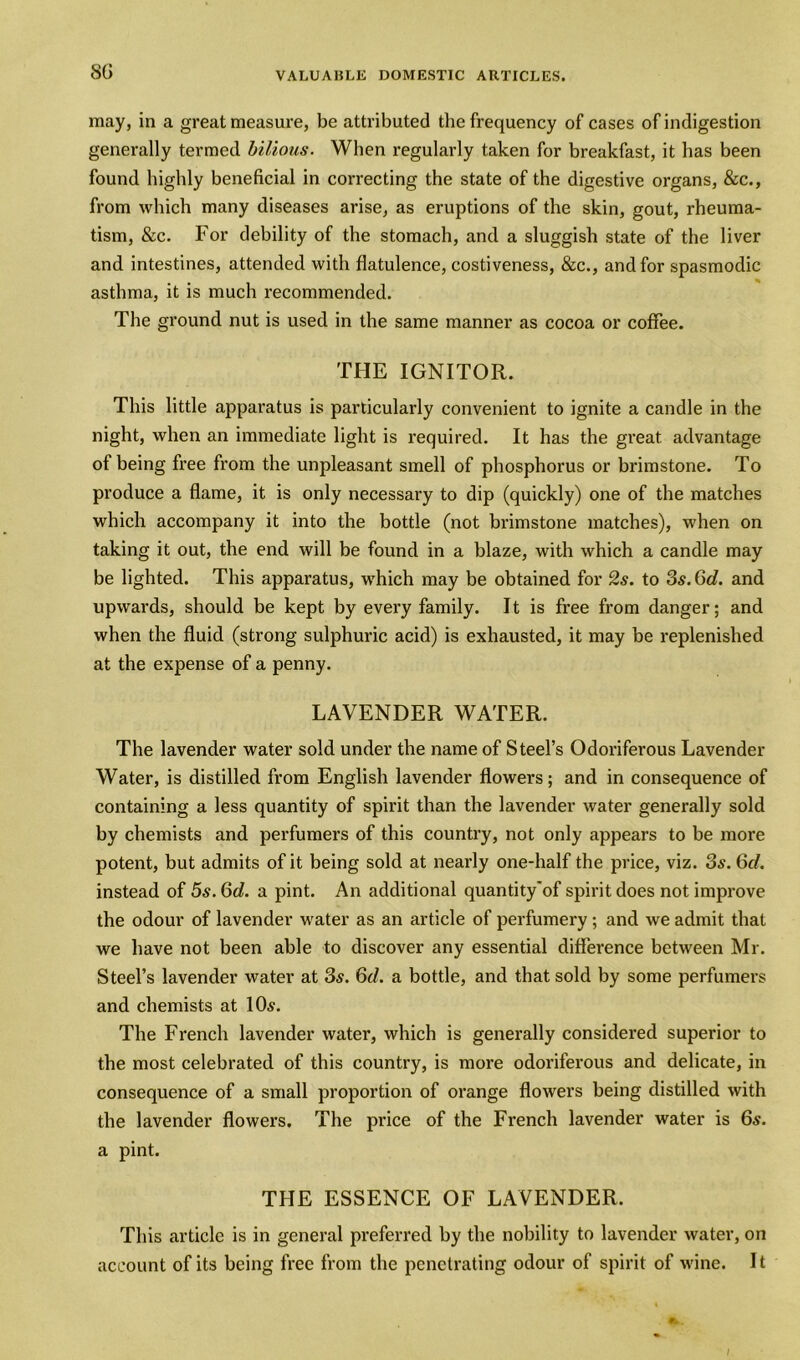 SO may, in a great measure, be attributed the frequency of cases of indigestion generally termed bilious. When regularly taken for breakfast, it has been found highly beneficial in correcting the state of the digestive organs, &c., from which many diseases arise, as eruptions of the skin, gout, rheuma- tism, &c. For debility of the stomach, and a sluggish state of the liver and intestines, attended with flatulence, costiveness, &c., and for spasmodic asthma, it is much recommended. The ground nut is used in the same manner as cocoa or coffee. THE IGNITOR. This little apparatus is particularly convenient to ignite a candle in the night, when an immediate light is required. It has the great, advantage of being free from the unpleasant smell of phosphorus or brimstone. To produce a flame, it is only necessary to dip (quickly) one of the matches which accompany it into the bottle (not brimstone matches), when on taking it out, the end will be found in a blaze, with which a candle may be lighted. This apparatus, wrhich may be obtained for 2s. to 3s. 6d. and upwards, should be kept by every family. It is free from danger; and when the fluid (strong sulphuric acid) is exhausted, it may be replenished at the expense of a penny. LAVENDER WATER. The lavender water sold under the name of Steel’s Odoriferous Lavender Water, is distilled from English lavender flowers; and in consequence of containing a less quantity of spirit than the lavender water generally sold by chemists and perfumers of this country, not only appears to be more potent, but admits of it being sold at nearly one-half the price, viz. 3s. 6cl. instead of 5s. 6d. a pint. An additional quantity'of spirit does not improve the odour of lavender water as an article of perfumery ; and we admit that we have not been able to discover any essential difference between Mr. Steel’s lavender water at 3s. 6d. a bottle, and that sold by some perfumers and chemists at 10s. The French lavender water, which is generally considered superior to the most celebrated of this country, is more odoriferous and delicate, in consequence of a small proportion of orange flowers being distilled with the lavender flowers. The price of the French lavender water is 6s. a pint. THE ESSENCE OF LAVENDER, This article is in general preferred by the nobility to lavender water, on account of its being free from the penetrating odour of spirit of wine. 11