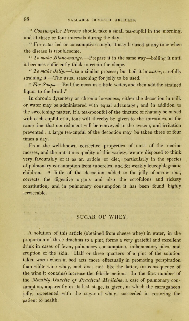 “ Consumptive Persons should take a small tea-cupful in the morning, and at three or four intervals during the day. “ For catarrhal or consumptive cough, it may be used at any time when the disease is troublesome. “ To make Blanc-mange.—Prepare it in the same way—boiling it until it becomes sufficiently thick to retain the shape. “ To make Jelly.—Use a similar process; but boil it in water, carefully straining it.—The usual seasoning for jelly to be used. “ For Soups.—Boil the moss in a little water, and then add the strained liquor to the broth.” In chronic dysentery or chronic looseness, either the decoction in milk or water may be administered with equal advantage ; and in addition to the sweetening matter, if a tea-spoonful of the tincture of rhatany be mixed with each cupful of it, tone will thereby be given to the intestines, at the same time that nourishment will be conveyed to the system, and irritation prevented; a large tea-cupful of the decoction may be taken three or four times a day. From the well-known corrective properties of most of the marine mosses, and the nutritious quality of this variety, we are disposed to think very favourably of it as an article of diet, particularly in the species of pulmonary consumption from tubercles, and for weakly leucophlegmatic children. A little of the decoction added to the jelly of arrow root, corrects the digestive organs and also the scrofulous and rickety constitution, and in pulmonary consumption it has been found highly serviceable. SUGAR OF WHEY. A solution of this article (obtained from cheese whey) in water, in the proportion of three drachms to a pint, forms a very grateful and excellent drink in cases of fever, pulmonary consumption, inflammatory piles, and eruption of the skin. Half or three quarters of a pint of the solution taken warm when in bed acts more effectually in promoting perspiration than white wine whey, and does not, like the latter, (in consequence of the wine it contains) increase the febrile action. In the first number of the Monthly Gazette of Practical Medicine, a case of pulmonary con- sumption, apparently in its last stage, is given, in which the carragaheen jelly, sweetened with the sugar of whey, succeeded in restoring the patient to health.
