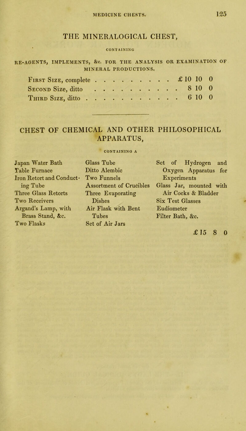 THE MINER ALOGICAL CHEST, CONTAINING RE-AGENTS, IMPLEMENTS, &c. FOR THE ANALYSIS OR EXAMINATION OF MINERAL PRODUCTIONS. First Size, complete £ 10 10 0 Second Size, ditto 8 10 0 Third Size, ditto 6 10 0 CHEST OF CHEMICAL AND OTHER PHILOSOPHICAL APPARATUS, CONTAINING A Japan Water Bath Table Furnace Iron Retort and Conduct- ing Tube Three Glass Retorts Two Receivers Argand’s Lamp, with Brass Stand, &c. Two Flasks Glass Tube Ditto Alembic Two Funnels Assortment of Crucibles Three Evaporating Dishes Air Flask with Bent Tubes Set of Air Jars Set of Hydrogen and Oxygen Apparatus for Experiments Glass Jar, mounted with Air Cocks & Bladder Six Test Glasses Eudiometer Filter Bath, &c. £15 8 0