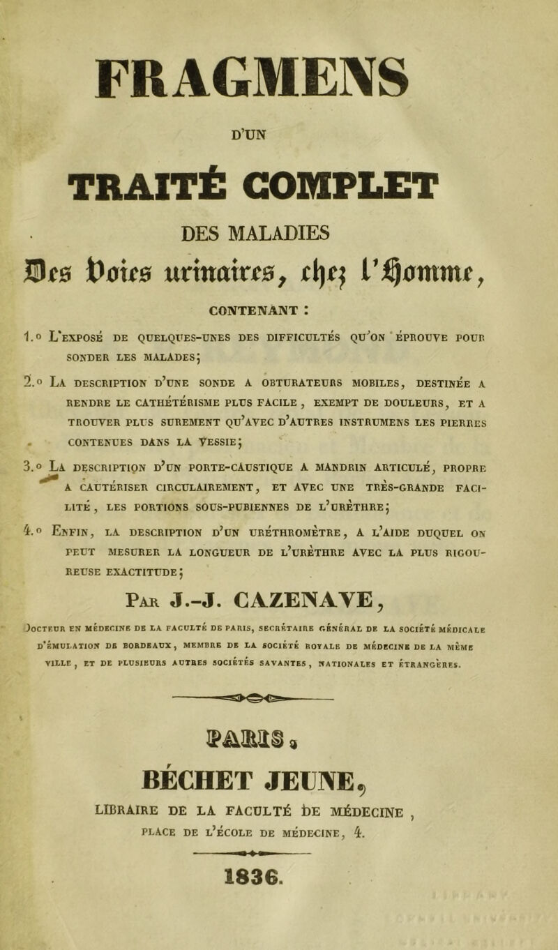 FRAGMENS D’UN TRAITÉ COMPLET DES MALADIES JBcb t)ouB unmxtcs, jd)tj l'fyomme, CONTENANT : 1.0 L'exposé de quelques-unes des difficultés qu’on éprouve pour sonder les malades; 2.0 La description d’une sonde a obturateurs mobiles, destinée a rendre le cathétérisme plus facile , EXEMPT de douleurs, et a TROUVER PLUS SUREMENT QU’AVEC D’AUTRES INSTRUMENTS LES PIERRES . CONTENUES DANS LA VESSIE J 3.0 La DESCRIPTION d’un PORTE-CAUSTIQUE A MANDRIN ARTICULÉ, PROPRE A CAUTERISER CIRCÜLAIREMENT, ET AVEC UNE TRES-GRANDE FACI- LITE , LES PORTIONS SOUS-PUBIENNES DE l’uRÈTHRE; 4.0 Enfin, la description d’un uréthromètre, a l’aide duquel on PEUT MESURER LA LONGUEUR DE l’uRETHRE AVEC LA PLUS RIGOU- REUSE exactitude; Par J.-J. CAZENAYE, Docteur en médecine de la faculté de paris, secrétaire général de la société médicale d’émulation de bordeaux, membre de la société royale de médecine de la meme VILLE, ET DE PLUSIEURS AUTRES SOCIÉTÉS SAVANTES, NATIONALES ET ETRANGERES. IPüIRltl) $ BÉCHET JEUNE 9 LIBRAIRE DE LA FACULTÉ bE MÉDECINE , place de l’école de médecine, 4. 1836