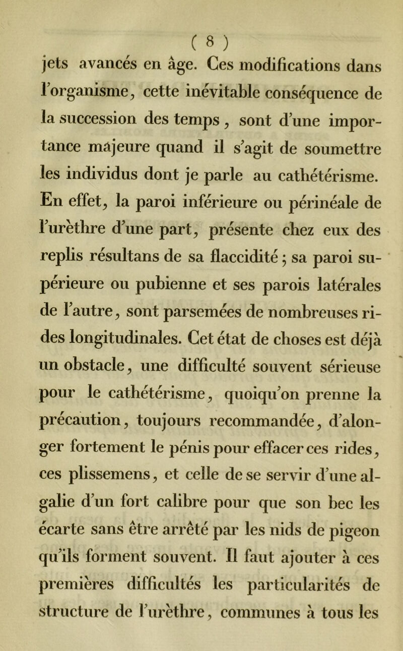 jets avancés en âge. Ces modifications dans l’organisme, cette inévitable conséquence de la succession des temps , sont d’une impor- tance majeure quand il s’agit de soumettre les individus dont je parle au cathétérisme. En effet, la paroi inférieure ou périnéale de l’urèthre d’une part, présente chez eux des replis résultans de sa flaccidité ; sa paroi su- périeure ou pubienne et ses parois latérales de l’autre, sont parsemées de nombreuses ri- des longitudinales. Cet état de choses est déjà un obstacle, une difficulté souvent sérieuse pour le cathétérisme, quoiqu’on prenne la précaution, toujours recommandée, d’alon- ger fortement le pénis pour effacer ces rides, ces plissemens, et celle de se servir d’une al- galie d’un fort calibre pour que son bec les écarte sans être arrêté par les nids de pigeon qu’ils forment souvent. Il faut ajouter à ces premières difficultés les particularités de structure de l’urèthre, communes à tous les