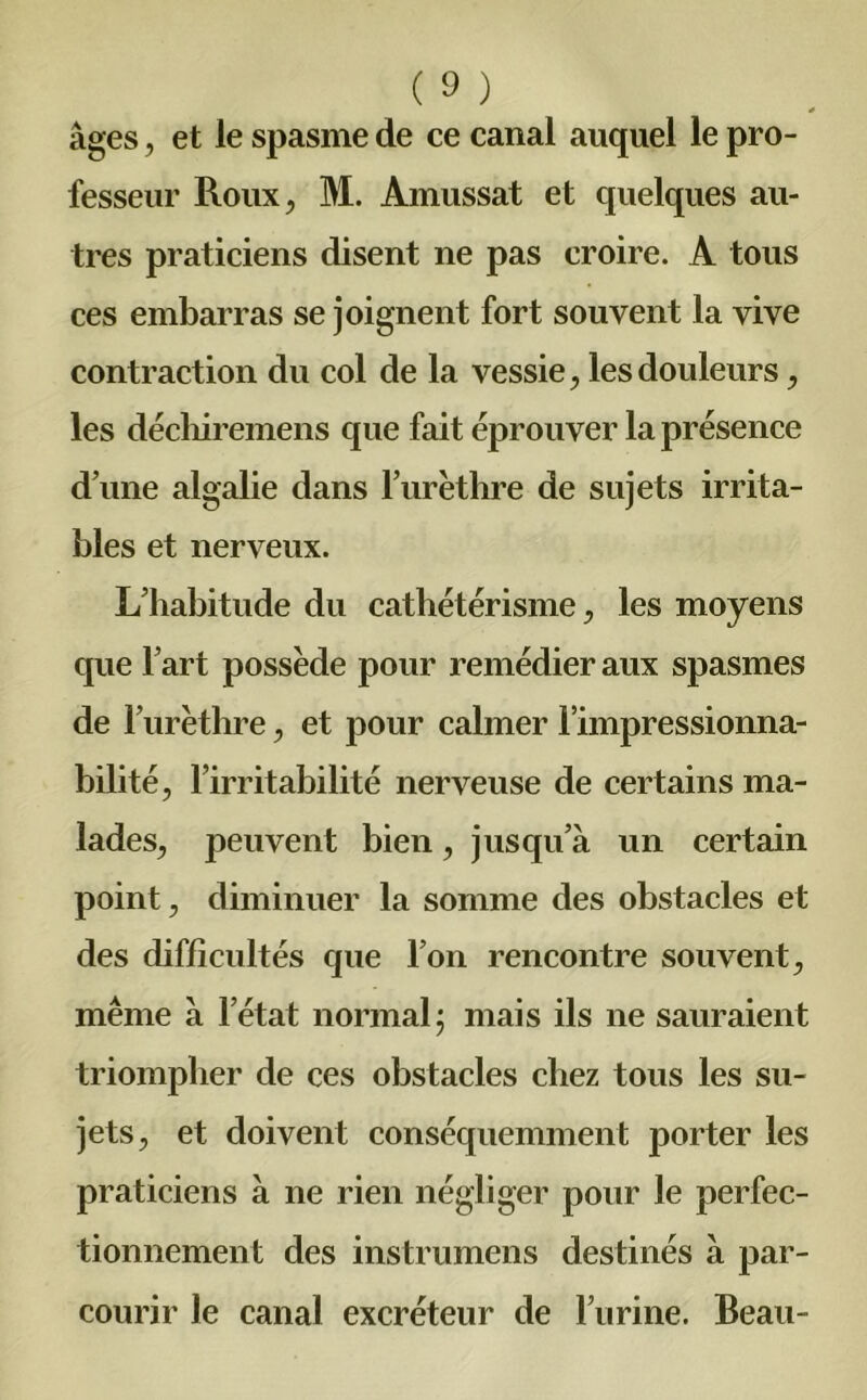 * âges, et le spasme de ce canal auquel le pro- fesseur Roux, M. Amussat et quelques au- tres praticiens disent ne pas croire. A tous ces embarras se joignent fort souvent la vive contraction du col de la vessie, les douleurs, les déchiremens que fait éprouver la présence d’une algalie dans rurèthre de sujets irrita- bles et nerveux. L’habitude du cathétérisme, les moyens que l’art possède pour remédier aux spasmes de l’urèthre, et pour calmer l’impressionna- bilité, l’irritabilité nerveuse de certains ma- lades, peuvent bien, jusqu’à un certain point, diminuer la somme des obstacles et des difficultés que l’on rencontre souvent, même à l’état normal; mais ils ne sauraient triompher de ces obstacles chez tous les su- jets, et doivent conséquemment porter les praticiens à ne rien négliger pour le perfec- tionnement des instrumens destinés à par- courir le canal excréteur de burine. Beau-