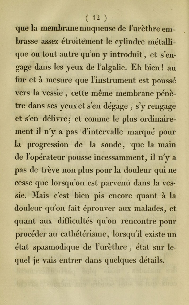 que la membrane muqueuse de l’urèthre em- brasse assez étroitement le cylindre métalli- que ou tout autre qu’on y introduit, et s’en- gage dans les yeux de l’algalie. Eh bien ! au fur et à mesure que l’instrument est poussé vers la vessie , cette même membrane pénè- tre dans ses yeux et s’en dégage , s’y rengage et s’en délivre; et connne le plus ordinaire- ment il n’y a pas d’intervalle marqué pour la progression de la sonde, que la main de l’opérateur pousse incessamment, il n’y a pas de trêve non plus pour la douleur qui ne cesse que lorsqu’on est parvenu dans la ves- sie. Mais c’est bien pis encore quant a la douleur qu’on fait éprouver aux malades, et quant aux difficultés qu’on rencontre pour procéder au cathétérisme, lorsqu’il existe un état spasmodique de l’urèthre, état sur le- quel je vais entrer dans quelques détails.