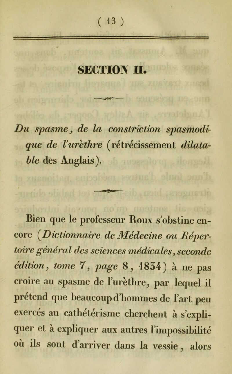 SECTION II. Du spasme y de la constriction spasmodi- que de V urèthre (rétrécissement dilata- ble des Anglais). Bien que le professeur Roux sobstine en- core (Dictionnaire de Médecine ou Réper- toire général des sciences médicales^ seconde édition, tome 7, page 8, 1834) à ne pas croire au spasme de l’urèthre, par lequel il prétend que beaucoup d’hommes de l’art peu exercés au cathétérisme cherchent à s’expli- quer et à expliquer aux autres l’impossibilité où ils sont d’arriver dans la vessie, alors