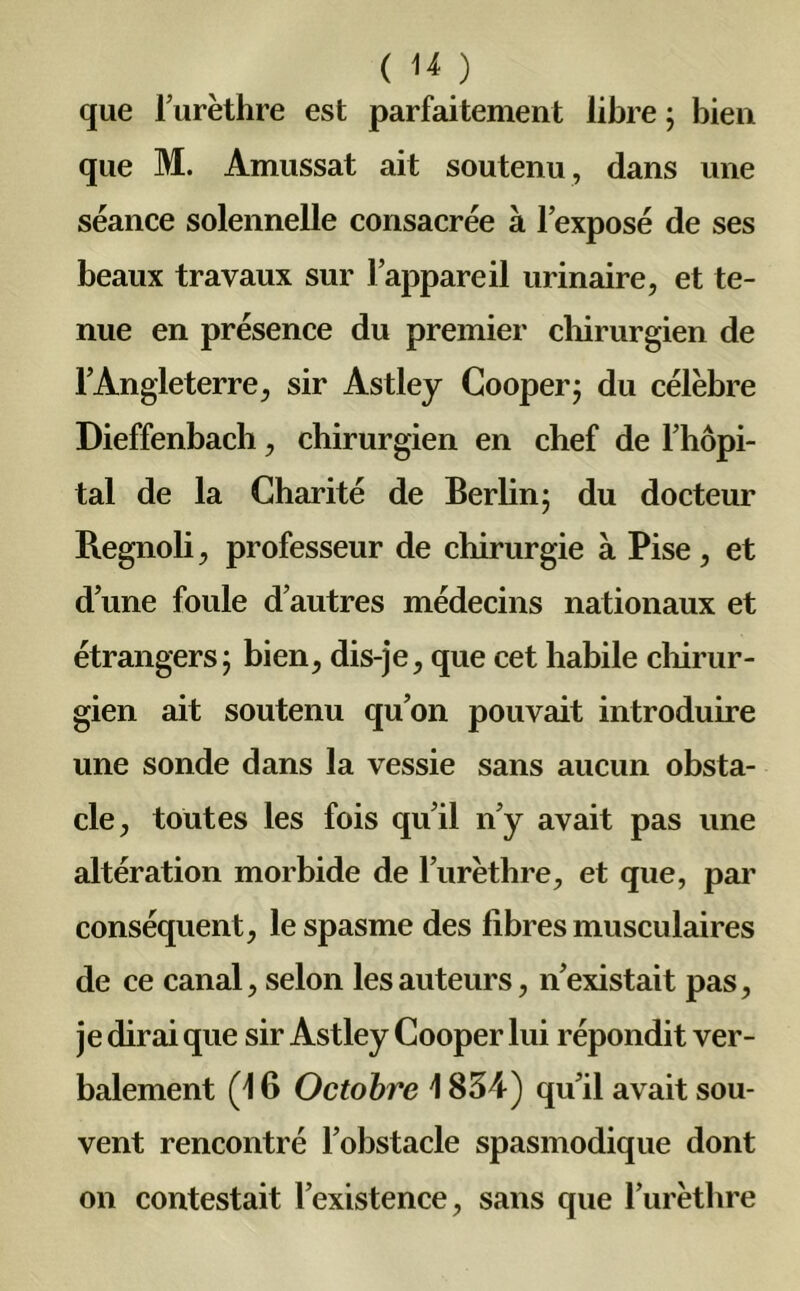 ( U) que l’urèthre est parfaitement libre ; bien que M. Amussat ait soutenu , dans une séance solennelle consacrée à l’exposé de ses beaux travaux sur l’appareil urinaire, et te- nue en présence du premier chirurgien de l’Angleterre, sir Astley Coopère du célèbre Dieffenbach, chirurgien en chef de l’hôpi- tal de la Charité de Berlin 5 du docteur Regnoli, professeur de chirurgie à Pise, et d’une foule d’autres médecins nationaux et étrangers; bien, dis-je, que cet habile chirur- gien ait soutenu qu’on pouvait introduire une sonde dans la vessie sans aucun obsta- cle, toutes les fois qu’il n’y avait pas une altération morbide de l’urèthre, et que, par conséquent, le spasme des libres musculaires de ce canal, selon les auteurs, n’existait pas, je dirai que sir Astley Cooper lui répondit ver- balement (16 Octobre i 834) qu’il avait sou- vent rencontré l’obstacle spasmodique dont on contestait l’existence, sans que l’urèthre