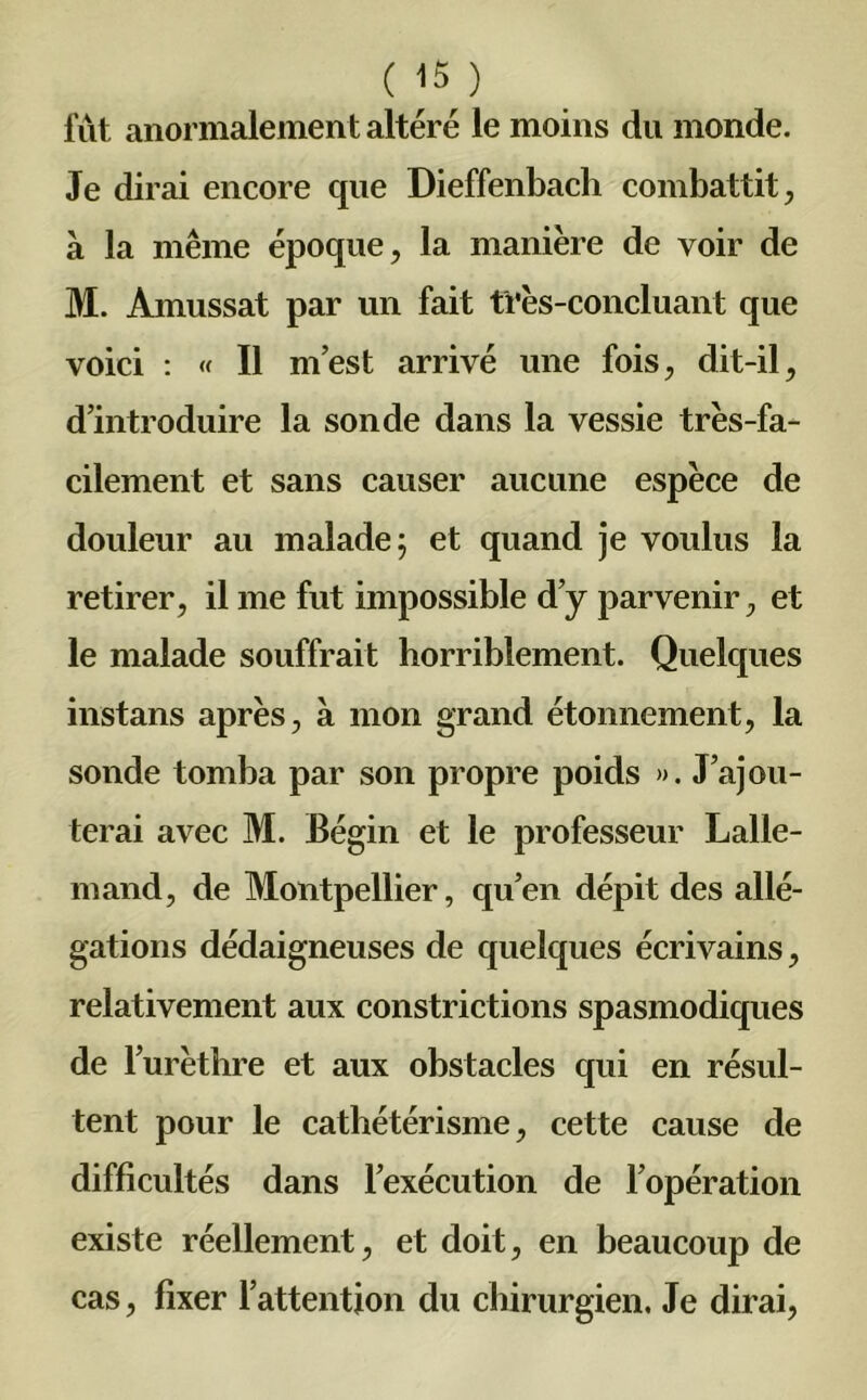 fût anormalement altéré le moins du monde. Je dirai encore que Dieffenbach combattit, à la même époque, la manière de voir de M. Amussat par un fait très-concluant que voici : « Il m’est arrivé une fois, dit-il, d’introduire la sonde dans la vessie très-fa- cilement et sans causer aucune espèce de douleur au malade ; et quand je voulus la retirer, il me fut impossible d’y parvenir, et le malade souffrait horriblement. Quelques instans après, à mon grand étonnement, la sonde tomba par son propre poids ». J’ajou- terai avec M. Bégin et le professeur Lalle- mand, de Montpellier, qu’en dépit des allé- gations dédaigneuses de quelques écrivains, relativement aux constrictions spasmodiques de l’urèthre et aux obstacles qui en résul- tent pour le cathétérisme, cette cause de difficultés dans l’exécution de l’opération existe réellement, et doit, en beaucoup de cas, fixer l’attention du chirurgien. Je dirai,