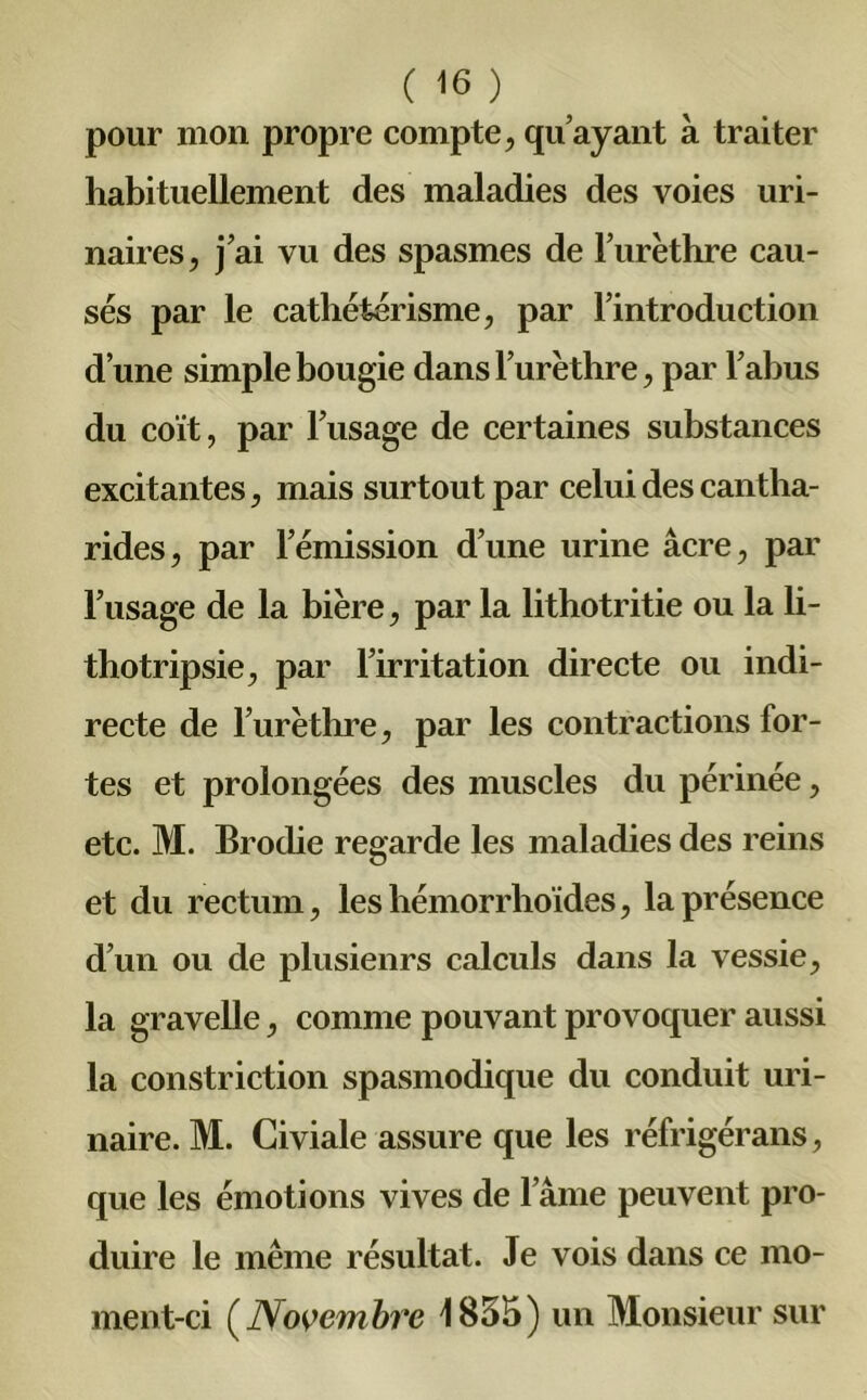 pour mon propre compte, qu’ayant à traiter habituellement des maladies des voies uri- naires, j’ai vu des spasmes de l’urèthre cau- sés par le cathétérisme, par l’introduction d’une simple bougie dans l’urèthre, par l’abus du coït, par l’usage de certaines substances excitantes, mais surtout par celui des cantha- rides, par l’émission d’une urine âcre, par l’usage de la bière, par la lithotritie ou la li- thotripsie, par l’irritation directe ou indi- recte de l’urèthre, par les contractions for- tes et prolongées des muscles du périnée, etc. M. Brodie regarde les maladies des reins et du rectum, leshémorrhoïdes, la présence d’un ou de plusienrs calculs dans la vessie, la gravelle, comme pouvant provoquer aussi la constriction spasmodique du conduit uri- naire. M. Giviale assure que les réfrigérans, que les émotions vives de l’âme peuvent pro- duire le même résultat. Je vois dans ce mo- ment-ci ( Novembre 1855) un Monsieur sur