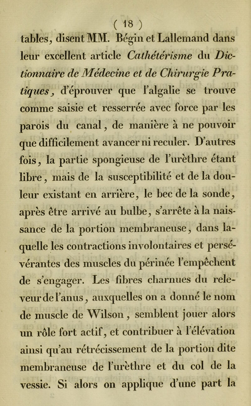 ( 18.} tables, disent MM. Bégin et Lallemand dans leur excellent article Cathétérisme du Dic- tionnaire de Médecine et de Chirurgie Pra- tiques d’éprouver que l’algalie se trouve comme saisie et resserrée avec force par les parois du canal, de manière à ne pouvoir que difficilement avancer ni reculer. D’autres fois, la partie spongieuse de l’urèthre étant libre, mais de la susceptibilité et de la dou- leur existant en arrière, le bec de la sonde, après être arrivé au bulbe, s’arrête à la nais- sance de la portion membraneuse, dans la- quelle les contractions involontaires et persé- vérantes des muscles du périnée l’empêchent de s’engager. Les fibres charnues du rele- veur de l’anus, auxquelles on a donné le nom de muscle de Wilson, semblent jouer alors un rôle fort actif, et contribuer à l’élévation ainsi qu’au rétrécissement de la portion dite membraneuse de l’urèthre et du col de la vessie. Si alors on applique d’une part la
